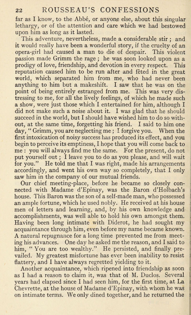 far as I know, to the Abbe, or anyone else, about this singular lethargy, or of the attention and care which we had bestowed upon him as long as it lasted. This adventure, nevertheless, made a considerable stir; and it would really have been a wonderful story, if the cruelty of an opera-girl had caused a man to die of despair. This violent passion made Grimm the rage ; he was soon looked upon as a prodigy of love, friendship, and devotion in every respect. This reputation caused him to be run after and feted in the great world, which separated him from me, who had never been anything to him but a makeshift. I saw that he was on the point of being entirely estranged from me. This was very dis¬ tressing to me, for all the lively feelings, of which he made such a show, were just those which I entertained for him, although I did not make such a noise about it. I was glad that he should succeed in the world, but I should have wished him to do so with¬ out, at the same time, forgetting his friend. I said to him one day, “ Grimm, you are neglecting me ; I forgive you. When the first intoxication of noisy success has produced its effect, and you begin to perceive its emptiness, I hope that you will come back to me : you will always find me the same. For the present, do not put yourself out; I leave you to do as you please, and will wait for you.” He told me that I was right, made his arrangements accordingly, and went his own way so completely, that I only saw him in the company of our mutual friends. Our chief meeting-place, before he became so closely con¬ nected with Madame d’Epinay, was the Baron d’Holbach’s house. This Baron was the son of a self-made man, who possessed an ample fortune, which he used nobly. He received at his house men of letters and learning, and, by his own knowledge and accomplishments, was well able to hold his own amongst them. Having been long intimate with Diderot, he had sought my , acquaintance through him, even before my name became known. A natural repugnance for a long time prevented me from meet- • ing his advances. One day he asked me the reason, and I said to him, “ You are too wealthy.” He persisted, and finally pre¬ vailed. My greatest misfortune has ever been inability to resist j flattery, and I have always regretted yielding to it. Another acquaintance, which ripened into friendship as soon as I had a reason to claim it, was that of M. Duclos. Several years had elapsed since I had seen him, for the first time, at La Chevrette, at the house of Madame d’Epinay, with whom he was j on intimate terms. We only dined together, and he returned the