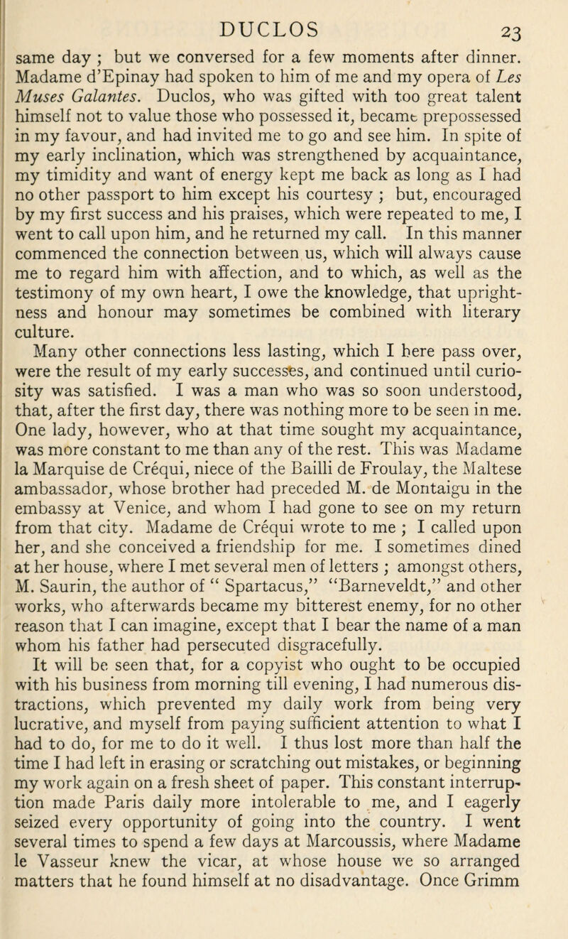 same day ; but we conversed for a few moments after dinner. Madame d’Epinay had spoken to him of me and my opera of Les Muses Galantes. Duclos, who was gifted with too great talent himself not to value those who possessed it, becamt prepossessed in my favour, and had invited me to go and see him. In spite of my early inclination, which was strengthened by acquaintance, my timidity and want of energy kept me back as long as I had no other passport to him except his courtesy ; but, encouraged by my first success and his praises, which were repeated to me, I went to call upon him, and he returned my call. In this manner commenced the connection between us, which will always cause me to regard him with affection, and to which, as well as the testimony of my own heart, I owe the knowledge, that upright¬ ness and honour may sometimes be combined with literary culture. Many other connections less lasting, which I here pass over, were the result of my early successes, and continued until curio¬ sity was satisfied. I was a man who was so soon understood, that, after the first day, there was nothing more to be seen in me. One lady, however, who at that time sought my acquaintance, was more constant to me than any of the rest. This was Madame la Marquise de Crequi, niece of the Bailli de Froulay, the Maltese ambassador, whose brother had preceded M. de Montaigu in the embassy at Venice, and whom I had gone to see on my return from that city. Madame de Crequi wrote to me ; I called upon her, and she conceived a friendship for me. I sometimes dined at her house, where I met several men of letters ; amongst others, M. Saurin, the author of “ Spartacus,” “Barneveldt,” and other works, who afterwards became my bitterest enemy, for no other reason that I can imagine, except that I bear the name of a man whom his father had persecuted disgracefully. It will be seen that, for a copyist who ought to be occupied with his business from morning till evening, I had numerous dis¬ tractions, which prevented my daily work from being very lucrative, and myself from paying sufficient attention to what I had to do, for me to do it well. I thus lost more than half the time I had left in erasing or scratching out mistakes, or beginning my work again on a fresh sheet of paper. This constant interrupt tion made Paris daily more intolerable to me, and I eagerly seized every opportunity of going into the country. I went several times to spend a few days at Marcoussis, where Madame le Vasseur knew the vicar, at whose house we so arranged matters that he found himself at no disadvantage. Once Grimm