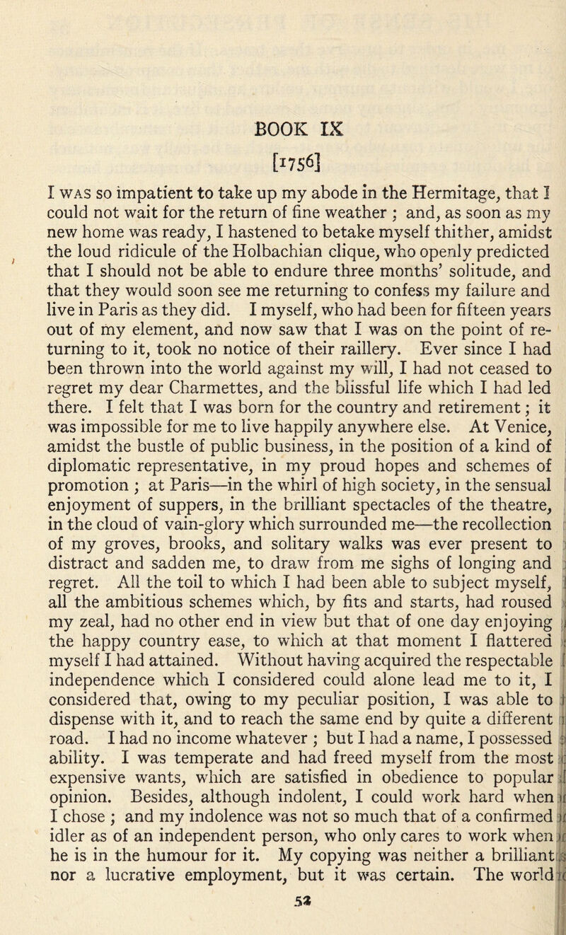 BOOK IX tI756] I was so impatient to take up my abode in the Hermitage, that I could not wait for the return of fine weather : and, as soon as my new home was ready, I hastened to betake myself thither, amidst the loud ridicule of the Holbachian clique, who openly predicted that I should not be able to endure three months’ solitude, and that they would soon see me returning to confess my failure and live in Paris as they did. I myself, who had been for fifteen years out of my element, and now saw that I was on the point of re¬ turning to it, took no notice of their raillery. Ever since I had been thrown into the world against my will, I had not ceased to regret my dear Charmettes, and the blissful life which I had led there. I felt that I was bom for the country and retirement; it was impossible for me to live happily anywhere else. At Venice, amidst the bustle of public business, in the position of a kind of diplomatic representative, in my proud hopes and schemes of promotion ; at Paris—in the whirl of high society, in the sensual enjoyment of suppers, in the brilliant spectacles of the theatre, in the cloud of vain-glory which surrounded me—the recollection of my groves, brooks, and solitary walks was ever present to distract and sadden me, to draw from me sighs of longing and regret. All the toil to which I had been able to subject myself, ! all the ambitious schemes which, by fits and starts, had roused i my zeal, had no other end in view but that of one day enjoying j the happy country ease, to which at that moment I flattered ; myself I had attained. Without having acquired the respectable j independence which I considered could alone lead me to it, I considered that, owing to my peculiar position, I was able to i dispense with it, and to reach the same end by quite a different : road. I had no income whatever ; but I had a name, I possessed fj ability. I was temperate and had freed myself from the most jj expensive wants, which are satisfied in obedience to popular ,[ opinion. Besides, although indolent, I could work hard when if I chose ; and my indolence was not so much that of a confirmed u idler as of an independent person, who only cares to work when n: he is in the humour for it. My copying was neither a brilliant is nor a lucrative employment, but it was certain. The world if