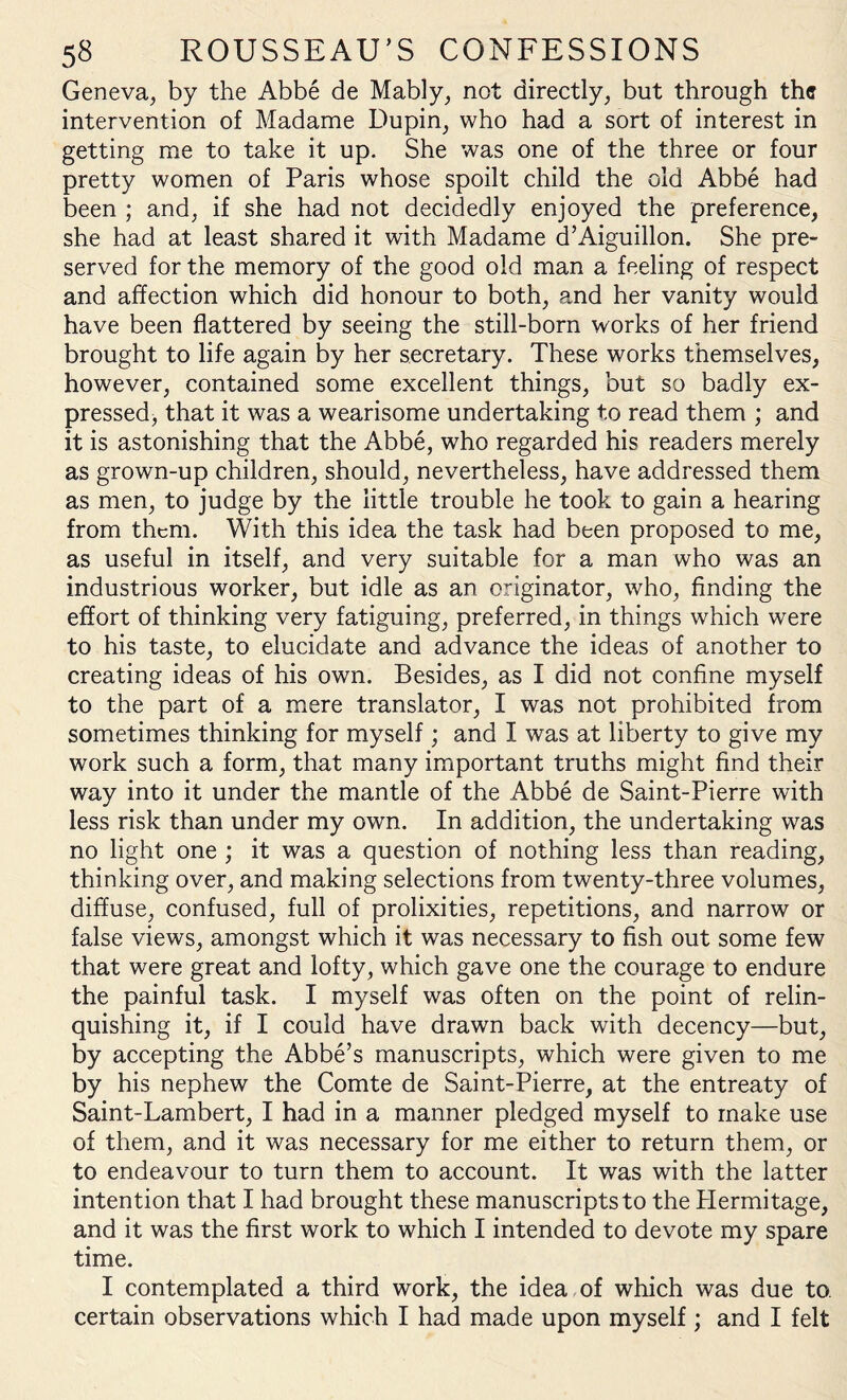 Geneva, by the Abbe de Mably, not directly, but through the intervention of Madame Dupin, who had a sort of interest in getting me to take it up. She was one of the three or four pretty women of Paris whose spoilt child the old Abbe had been ; and, if she had not decidedly enjoyed the preference, she had at least shared it with Madame d’Aiguillon. She pre¬ served for the memory of the good old man a feeling of respect and affection which did honour to both, and her vanity would have been flattered by seeing the still-born works of her friend brought to life again by her secretary. These works themselves, however, contained some excellent things, but so badly ex¬ pressed, that it was a wearisome undertaking to read them ; and it is astonishing that the Abbe, who regarded his readers merely as grown-up children, should, nevertheless, have addressed them as men, to judge by the little trouble he took to gain a hearing from them. With this idea the task had been proposed to me, as useful in itself, and very suitable for a man who was an industrious worker, but idle as an originator, who, finding the effort of thinking very fatiguing, preferred, in things which were to his taste, to elucidate and advance the ideas of another to creating ideas of his own. Besides, as I did not confine myself to the part of a mere translator, I was not prohibited from sometimes thinking for myself; and I was at liberty to give my work such a form, that many important truths might find their way into it under the mantle of the Abbe de Saint-Pierre with less risk than under my own. In addition, the undertaking was no light one ; it was a question of nothing less than reading, thinking over, and making selections from twenty-three volumes, diffuse, confused, full of prolixities, repetitions, and narrow or false views, amongst which it was necessary to fish out some few that were great and lofty, which gave one the courage to endure the painful task. I myself was often on the point of relin¬ quishing it, if I could have drawn back with decency—but, by accepting the Abbe’s manuscripts, which were given to me by his nephew the Comte de Saint-Pierre, at the entreaty of Saint-Lambert, I had in a manner pledged myself to make use of them, and it was necessary for me either to return them, or to endeavour to turn them to account. It was with the latter intention that I had brought these manuscripts to the Hermitage, and it was the first work to which I intended to devote my spare time. I contemplated a third work, the idea of which was due to. certain observations which I had made upon myself; and I felt