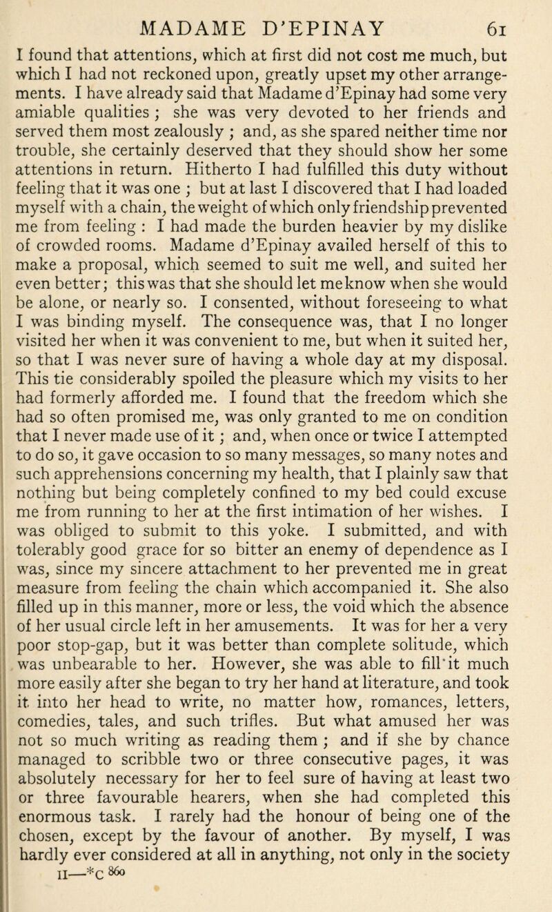 I found that attentions, which at first did not cost me much, but which I had not reckoned upon, greatly upset my other arrange¬ ments. I have already said that Madame d’Epinay had some very amiable qualities ; she was very devoted to her friends and served them most zealously ; and, as she spared neither time nor trouble, she certainly deserved that they should show her some attentions in return. Hitherto I had fulfilled this duty without feeling that it was one ; but at last I discovered that I had loaded myself with a chain, the weight of which only friendship prevented me from feeling : I had made the burden heavier by my dislike of crowded rooms. Madame d’Epinay availed herself of this to make a proposal, which seemed to suit me well, and suited her even better; this was that she should let me know when she would be alone, or nearly so. I consented, without foreseeing to what I was binding myself. The consequence was, that I no longer visited her when it was convenient to me, but when it suited her, so that I was never sure of having a whole day at my disposal. This tie considerably spoiled the pleasure which my visits to her had formerly afforded me. I found that the freedom which she had so often promised me, was only granted to me on condition that I never made use of it; and, when once or twice I attempted to do so, it gave occasion to so many messages, so many notes and such apprehensions concerning my health, that I plainly saw that nothing but being completely confined to my bed could excuse me from running to her at the first intimation of her wishes. I was obliged to submit to this yoke. I submitted, and with tolerably good grace for so bitter an enemy of dependence as I was, since my sincere attachment to her prevented me in great measure from feeling the chain which accompanied it. She also filled up in this manner, more or less, the void which the absence of her usual circle left in her amusements. It was for her a very poor stop-gap, but it was better than complete solitude, which was unbearable to her. However, she was able to fill'it much more easily after she began to try her hand at literature, and took it into her head to write, no matter how, romances, letters, comedies, tales, and such trifles. But what amused her was not so much writing as reading them ; and if she by chance managed to scribble two or three consecutive pages, it was absolutely necessary for her to feel sure of having at least two or three favourable hearers, when she had completed this enormous task. I rarely had the honour of being one of the chosen, except by the favour of another. By myself, I was hardly ever considered at all in anything, not only in the society