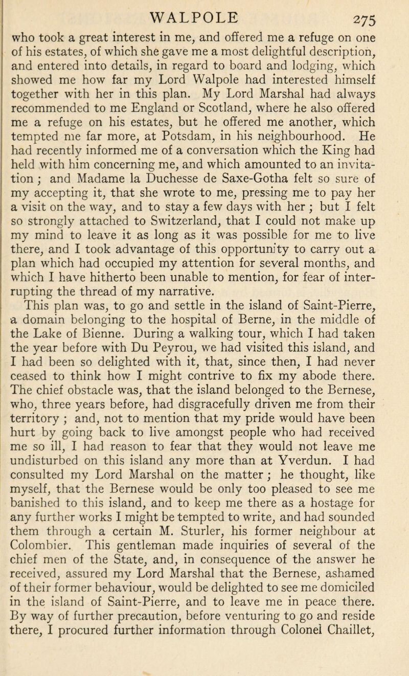 who took a great interest in me, and offered me a refuge on one of his estates, of which she gave me a most delightful description, and entered into details, in regard to board and lodging, which showed me how far my Lord Walpole had interested himself together with her in this plan. My Lord Marshal had always recommended to me England or Scotland, wdiere he also offered me a refuge on his estates, but he offered me another, which tempted me far more, at Potsdam, in his neighbourhood. He had recently informed me of a conversation which the King had held with him concerning me, and which amounted to an invita¬ tion ; and Madame la Duchesse de Saxe-Gotha felt so sure of my accepting it, that she wrote to me, pressing me to pay her a visit on the way, and to stay a few days with her ; but I felt so strongly attached to Switzerland, that I could not make up my mind to leave it as long as it was possible for me to live there, and I took advantage of this opportunity to carry out a plan which had occupied my attention for several months, and which I have hitherto been unable to mention, for fear of inter¬ rupting the thread of my narrative. This plan was, to go and settle in the island of Saint-Pierre, a domain belonging to the hospital of Berne, in the middle of the Lake of Bienne. During a walking tour, which I had taken the year before with Du Peyrou, we had visited this island, and I had been so delighted with it, that, since then, I had never ceased to think how I might contrive to fix my abode there. The chief obstacle was, that the island belonged to the Bernese, who, three years before, had disgracefully driven me from their territory ; and, not to mention that my pride would have been hurt by going back to live amongst people who had received me so ill, I had reason to fear that they would not leave me undisturbed on this island any more than at Yverdun. I had consulted my Lord Marshal on the matter; he thought, like myself, that the Bernese would be only too pleased to see me banished to this island, and to keep me there as a hostage for any further works I might be tempted to write, and had sounded them through a certain M. Sturler, his former neighbour at Colombier. This gentleman made inquiries of several of the chief men of the State, and, in consequence of the answer he received, assured my Lord Marshal that the Bernese, ashamed of their former behaviour, would be delighted to see me domiciled in the island of Saint-Pierre, and to leave me in peace there. By way of further precaution, before venturing to go and reside there, I procured further information through Colonel Chaillet,