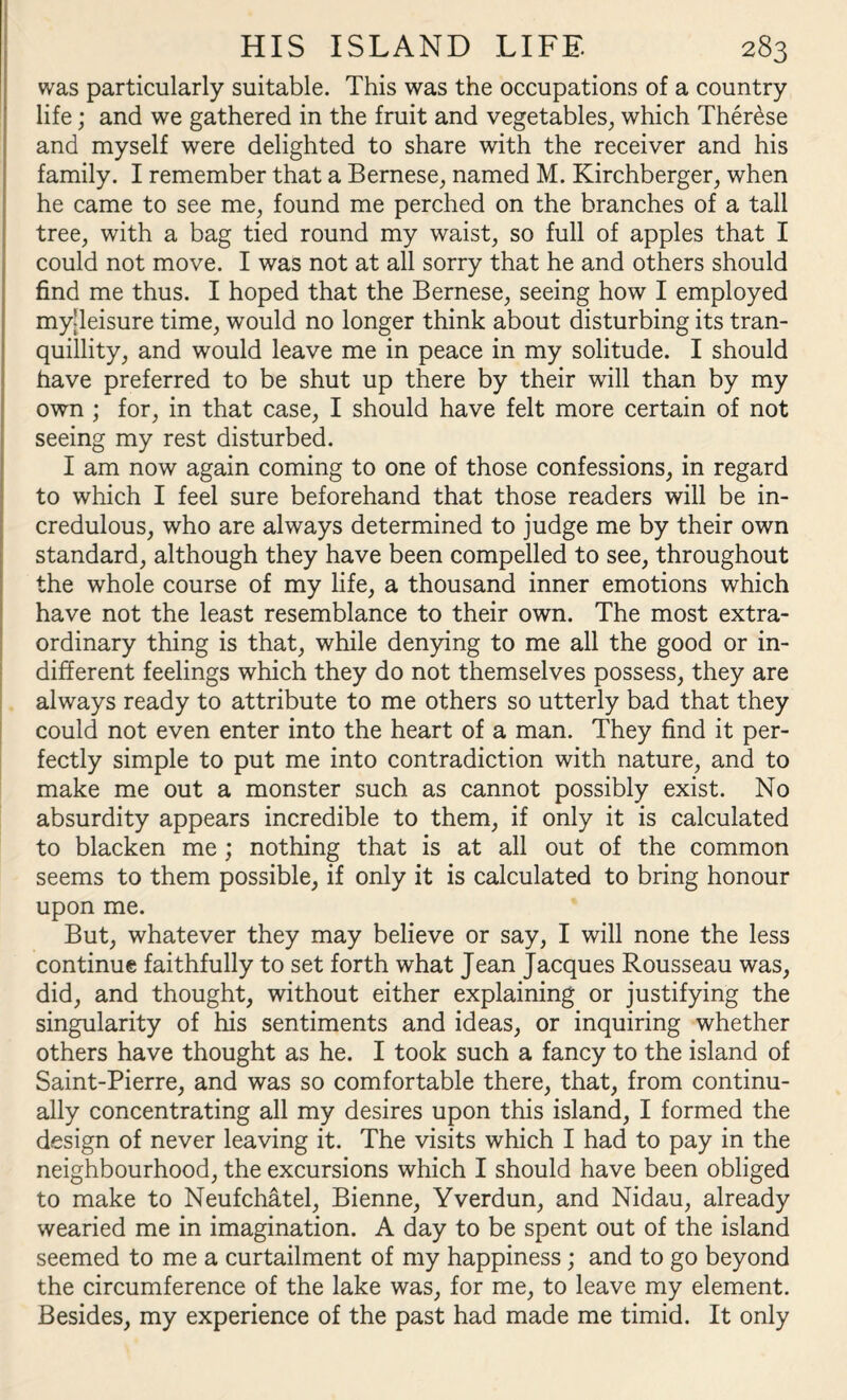 was particularly suitable. This was the occupations of a country life; and we gathered in the fruit and vegetables, which Therese and myself were delighted to share with the receiver and his family. I remember that a Bernese, named M. Kirchberger, when he came to see me, found me perched on the branches of a tall tree, with a bag tied round my waist, so full of apples that I could not move. I was not at all sorry that he and others should find me thus. I hoped that the Bernese, seeing how I employed my’leisure time, would no longer think about disturbing its tran¬ quillity, and would leave me in peace in my solitude. I should have preferred to be shut up there by their will than by my own ; for, in that case, I should have felt more certain of not seeing my rest disturbed. I am now again coming to one of those confessions, in regard to which I feel sure beforehand that those readers will be in¬ credulous, who are always determined to judge me by their own standard, although they have been compelled to see, throughout the whole course of my life, a thousand inner emotions which have not the least resemblance to their own. The most extra¬ ordinary thing is that, while denying to me all the good or in¬ different feelings which they do not themselves possess, they are always ready to attribute to me others so utterly bad that they could not even enter into the heart of a man. They find it per¬ fectly simple to put me into contradiction with nature, and to make me out a monster such as cannot possibly exist. No absurdity appears incredible to them, if only it is calculated to blacken me ; nothing that is at all out of the common seems to them possible, if only it is calculated to bring honour upon me. But, whatever they may believe or say, I will none the less continue faithfully to set forth what Jean Jacques Rousseau was, did, and thought, without either explaining or justifying the singularity of his sentiments and ideas, or inquiring whether others have thought as he. I took such a fancy to the island of Saint-Pierre, and was so comfortable there, that, from continu¬ ally concentrating all my desires upon this island, I formed the design of never leaving it. The visits which I had to pay in the neighbourhood, the excursions which I should have been obliged to make to Neufchatel, Bienne, Yverdun, and Nidau, already wearied me in imagination. A day to be spent out of the island seemed to me a curtailment of my happiness; and to go beyond the circumference of the lake was, for me, to leave my element. Besides, my experience of the past had made me timid. It only