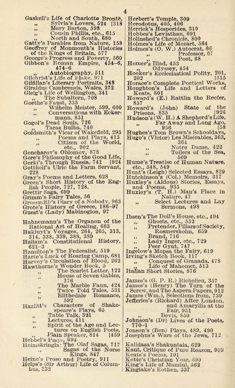 Gaskell’s Life of Charlotte Bronte, „ Sylvia’s Lovers, 524 [318 „ Mary Barton, 598 „ Cousin Phillis, etc., 615 „ North and South, 680 Gatty’s Parables from Nature, 158 Geoffrey of Monmouth’s Histories of the Kings of Britain, 577 George’s Progress and Poverty, 560 Gibbon’s Roman Empire, 434-6, 474-6 „ Autobiography, 511 Gilchrist’s Life of Blake, 971 Gilfillan’s Literary Portraits, 348 Giraldus Cambrensis, Wales, 272 Gleig’s Life of Wellington, 341 ,, The Subaltern, 708 Goethe’s Faust, 335 „ Wilhelm Meister, 599, 600 „ Conversations with Ecker- mann, 851 Gogol’s Dead Souls, 726 „ Taras Bulba, 740 Goldsmith’s Vicar of Wakefield, 295 „ Poems and Plays, 415 „ Citizen of the World, etc., 902 Goncharov’s Oblomov, 878 Gore’s Philosophy of the Good Life, Gorki’s Through Russia, 741 [924 Gotthelf’s Ulric the Farm Servant, 228 Gray’s Poems and Letters, 628 Green’s Short History of the Eng¬ lish People, 727, 728. Grettir Saga, 699 Grimm’s Fairy Tales, 56 Grossmith’s Diary of a Nobody, 963 Grote’s History of Greece, 186-97 Guest’s (Lady) Mabinogion, 97 Hahnemann’s The Organon of the Rational Art of Healing, 663 Hakluyt’s Voyages, 264, 265, 313, 314, 338, 339, 388, 389 Hallam’s Constitutional History, 621-3 Hamilton’s The Federalist, 519 Harte’s Luck of Roaring Camp, 681 Harvey’s Circulation of Blood, 262 Hawthorne’s Wonder Book, 5 ,, The Scarlet Letter, 122 House of Seven Gables, 176 , The Marble Faun, 424 Twice Told Tales, 531 , Blithedale Romance, 592 Hazlitt’s Characters of Shake¬ speare’s Plays, 65 „ Table Talk, 321 „ Lectures, 411 „ Spirit of the Age and Lec¬ tures on English Poets, ,, Plain Speaker, 814 [459 Hebbel’s Plays, 694 Heimskringla: The Olaf Sagas, 717 Sagas of the Norse Kings, 847 Heine’s Prose and Poetry, 911 Helps’s (Sir Arthur) Life of Colum¬ bus, 232 Herbert’s Temple, 309 Herodotus, 405, 406 Herrick’s Hesperides, 310 Hobbes’s Leviathan, 691 Holinshed’s Chronicle, 800 Holmes’s Life of Mozart, 564 Holmes’s (O. W.) Autocrat, 66 „ Professor, 67 ,, Poet, 68 Homer’s Iliad, 453 „ Odyssey, 454 Hooker’s Ecclesiastical Polity, 201, 202 [515 Horace’s Complete Poetical Works, Houghton’s Life and Letters of Keats, 801 Howard’s (E.) Rattlin the Reefer, 857 Howard’s (John) State of the Prisons, 835 [926 Hudson’s (W. H.) A Shepherd’s Life, „ Far Away and Long Ago, 956 [58 Hughes’s Tom Brown’s Schooldays, Hugo’s (Victor) Les Miserables, 363, 364 „ Notre Dame, 422 „ Toilers of the Sea, 509 Hume’s Treatise of Human Nature, etc., 548, 549 Hunt’s (Leigh) Selected Essays, 829 Hutchinson’s (Col.) Memoirs, 317 Huxley’s (Aldous) Stories, Essays, and Poems, 935 Huxley’s (T. H.) Man’s Place in Nature, 47 „ Select Lectures and Lay Sermons, 498 Ibsen’s The Doll’s House, etc., 494 ,, Ghosts, etc., 552 „ Pretender, Pillars of Society, Rosmersholm, 659 ,, Brand, 716 ,, Lady Inger, etc., 729 „ Peer Gynt, 747 Ingelow’s Mopsa the Fairy, 619 Irving’s Sketch Book, 117 ,, Conquest of Granada, 478 ,, Life of Mahomet, 513 Italian Short Stories, 876 James’s (G. P. R.) Richelieu, 357 James’s (Henry) The Turn of the Screw, and The Aspern Papers, 912 James (Wm.), Selections from, 739 Jefferies’s (Richard) After London, and Amaryllis at the Fair, 951 „ Bevis, 850 Johnson’s (Dr) Lives of the Poets, 770-1 Jonson’s (Ben) Plays, 489, 490 Josephus’s Wars of the Jews, 712 Kalidasa’s Shakuntala, 629 Kant, Critique of Pure Reason, 909 Keats’s Poems, 101 Keble’s Christian Year, 690 King’s Life of Mazzini, 562 Kinglake’s Eothen, 337