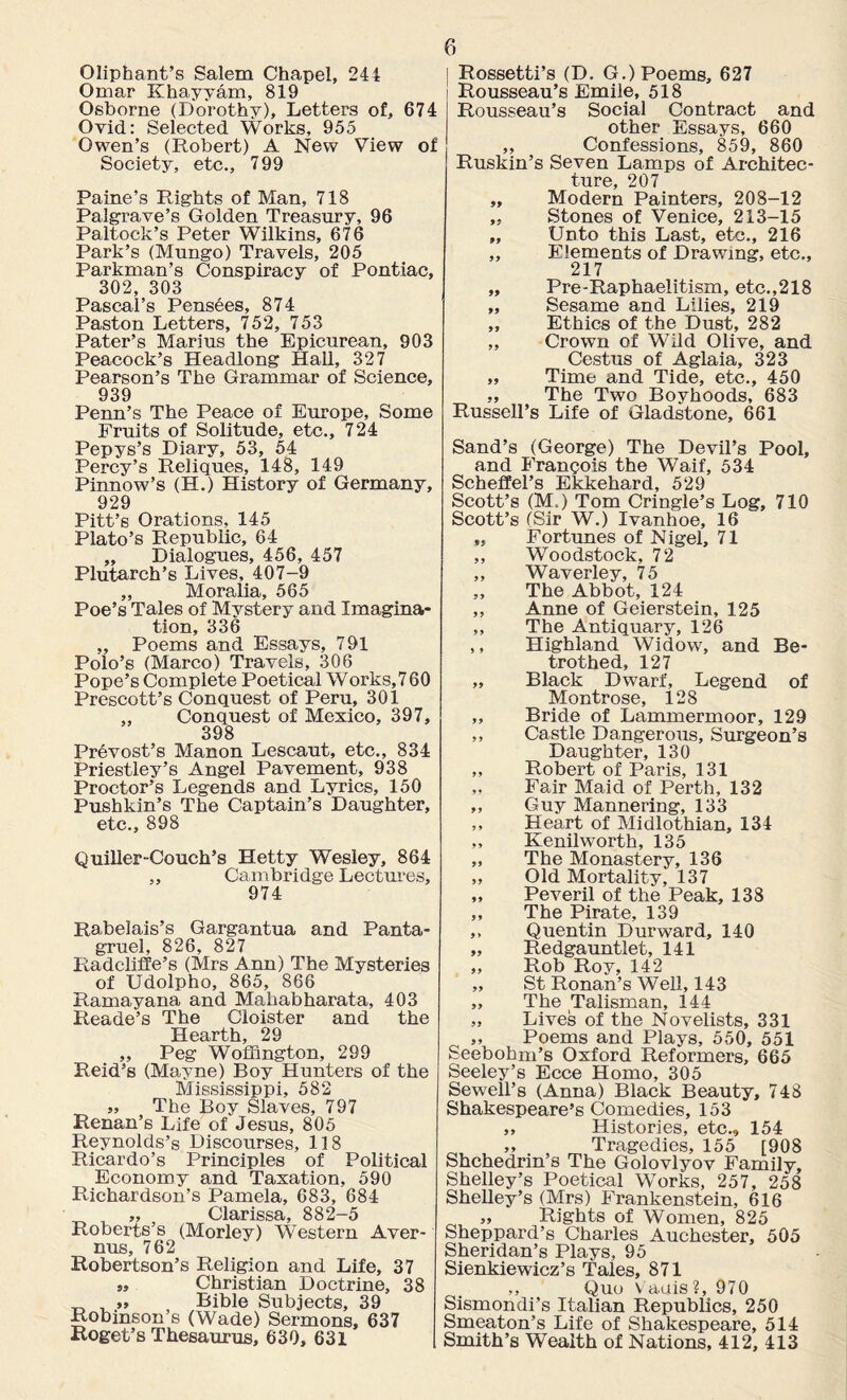 Oliphant’s Salem Chapel, 244 Omar Khayyam, 819 Osborne (Dorothy), Letters of, 674 Ovid: Selected Works, 955 Owen’s (Robert) A New View of Society, etc., 799 Paine’s Rights of Man, 718 Palgrave’s Golden Treasury, 96 Paltock’s Peter Wilkins, 676 Park’s (Mungo) Travels, 205 Parkman’s Conspiracy of Pontiac, 302, 303 Pascal’s Pensees, 874 Paston Letters, 752, 753 Pater’s Marius the Epicurean, 903 Peacock’s Headlong Hall, 327 Pearson’s The Grammar of Science, 939 Penn’s The Peace of Europe, Some Fruits of Solitude, etc., 724 Pepys’s Diary, 53, 54 Percy’s Reliques, 148, 149 Pinnow’s (H.) History of Germany, 929 Pitt’s Orations, 145 Plato’s Republic, 64 ,, Dialogues, 456, 457 Plutarch’s Lives, 407-9 „ Moralia, 565 Poe’s Tales of Mystery and Imagina¬ tion, 336 „ Poems and Essays, 791 Polo’s (Marco) Travels, 306 Pope’s Complete Poetical Works,7 60 Prescott’s Conquest of Peru, 301 „ Conquest of Mexico, 397, 398 Prevost’s Manon Lescaut, etc., 834 Priestley’s Angel Pavement, 938 Proctor’s Legends and Lyrics, 150 Pushkin’s The Captain’s Daughter, etc., 898 Quiller-Couch’s Hetty Wesley, 864 ,, Cambridge Lectures, 974 Rabelais’s Gargantua and Panta- gruel, 826, 827 Radcliffe’s (Mrs Ann) The Mysteries of Udolpho, 865, 866 Ramayana and Mahabharata, 403 Reade’s The Cloister and the Hearth, 29 ,, Peg Woffington, 299 Reid’s (Mayne) Boy Hunters of the Mississippi, 582 « The Boy Slaves, 797 Renan’s Life of Jesus, 805 Reynolds’s Discourses, 118 Ricardo’s Principles of Political Economy and Taxation, 590 Richardson’s Pamela, 683, 684 „ Clarissa, 882-5 Roberts’s (Morley) Western Aver- nus, 762 Robertson’s Religion and Life, 37 „ Christian Doctrine, 38 „ Bible Subjects, 39 Robinson’s (Wade) Sermons, 637 Roget’s Thesaurus, 630, 631 Rossetti’s (D. G.) Poems, 627 Rousseau’s Emile, 518 Rousseau’s Social Contract and other Essays, 660 ,, Confessions, 859, 860 Ruskin’s Seven Lamps of Architec¬ ture, 207 „ Modern Painters, 208-12 „ Stones of Venice, 213-15 „ Unto this Last, etc., 216 „ Elements of Drawing, etc., 217 ] „ Pre-Raphaeiitism, etc.,218 „ Sesame and Lilies, 219 „ Ethics of the Dust, 282 „ Crown of Wild Olive, and Cestus of Aglaia, 323 „ Time and Tide, etc., 450 „ The Two Boyhoods, 683 Russell’s Life of Gladstone, 661 Sand’s (George) The Devil’s Pool, and Francois the Waif, 534 Scheffel’s Ekkehard, 529 Scott’s (M.) Tom Cringle’s Log, 710 Scott’s (Sir W.) Ivanhoe, 16 „ Fortunes of Nigel, 71 ,, Woodstock, 72 „ Waverley, 75 „ The Abbot, 124 ,, Anne of Geierstein, 125 „ The Antiquary, 126 ,, Highland Widow, and Be¬ trothed, 127 „ Black Dwarf, Legend of Montrose, 128 „ Bride of Lammermoor, 129 „ Castle Dangerous, Surgeon’s Daughter, 130 „ Robert of Paris, 131 „ Fair Maid of Perth, 132 ,, Guy Mannering, 133 ,, Heart of Midlothian, 134 ,, Kenilworth, 135 „ The Monastery, 136 „ Old Mortality, 137 „ Peveril of the Peak, 138 ,, The Pirate, 139 ,, Quentin Durward, 140 „ Redgauntlet, 141 „ Rob Roy, 142 „ St Ronan’s Well, 143 „ The Talisman, 144 „ Lives of the Novelists, 331 „ Poems and Plays, 550, 551 Seebohm’s Oxford Reformers, 665 Seeley’s Ecce Homo, 305 Sewell’s (Anna) Black Beauty, 748 Shakespeare’s Comedies, 153 ,, Histories, etc., 154 „ Tragedies, 155 [908 Shchedrin’s The Golovlyov Family, Shelley’s Poetical Works, 257, 258 Shelley’s (Mrs) Frankenstein, 616 „ Rights of Women, 825 Sheppard’s Charles Auchester, 505 Sheridan’s Plays, 95 Sienkiewicz’s Tales, 871 ,, Quo v auis ?, 970 Sismondi’s Italian Republics, 250 Smeaton’s Life of Shakespeare, 514 Smith’s Wealth of Nations, 412, 413