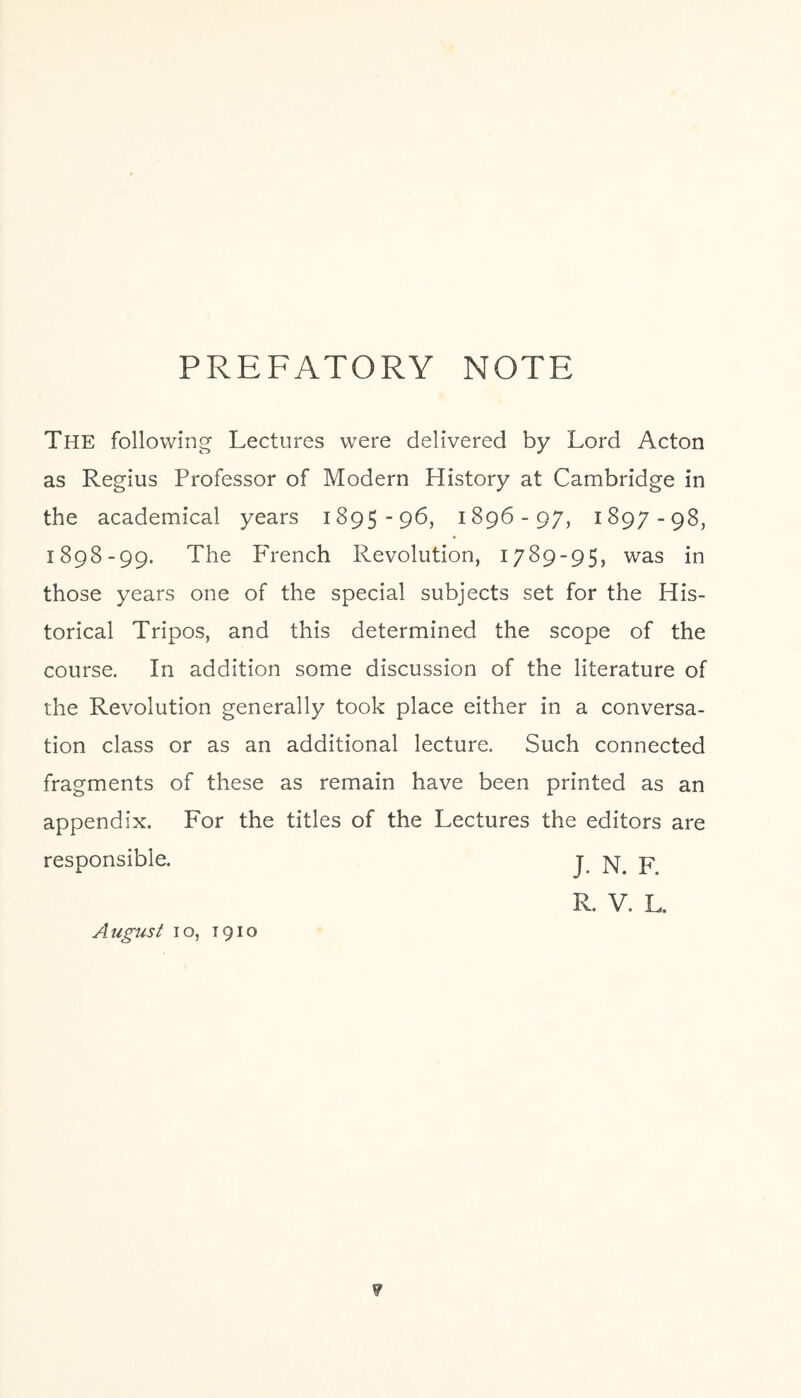 PREFATORY NOTE The following Lectures were delivered by Lord Acton as Regius Professor of Modern History at Cambridge in the academical years 1895-96, 1896-97, 1897-98, 1898-99. The French Revolution, 1789-95, was in those years one of the special subjects set for the His¬ torical Tripos, and this determined the scope of the course. In addition some discussion of the literature of the Revolution generally took place either in a conversa¬ tion class or as an additional lecture. Such connected fragments of these as remain have been printed as an appendix. For the titles of the Lectures the editors are responsible. j n. R. V. L. August 10, 1910