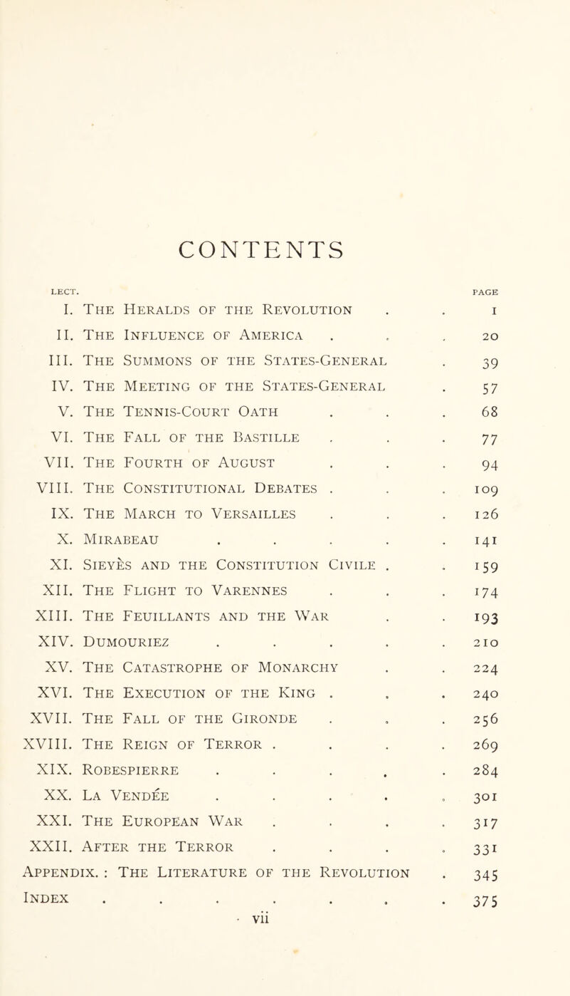 CONTENTS LECT. PAGE I. The Heralds of the Revolution . . i II. The Influence of America . . .20 III. The Summons of the States-General . 39 IV. The Meeting of the States-General . 57 V. The Tennis-Court Oath . . .68 VI. The Fall of the Bastille . . .77 VII. The Fourth of August . . .94 VIII. The Constitutional Debates . . .109 IX. The March to Versailles . . .126 X. Mirabeau . . . . .141 XI. SlEYES AND THE CONSTITUTION CIVILE . I 59 XII. The Flight to Varennes . . .174 XIII. The Feuillants and the War . 193 XIV. Dumouriez . . . . .210 XV. The Catastrophe of Monarchy . . 224 XVI. The Execution of the King . . . 240 XVII. The Fall of the Gironde . . . 256 XVIII. The Reign of Terror .... 269 XIX. Robespierre ..... 284 XX. La Vendee . . . . .301 XXI. The European War . . . 317 XXII. After the Terror . . . .331 Appendix. : The Literature of the Revolution . 345 Index ....... 375 • Vll