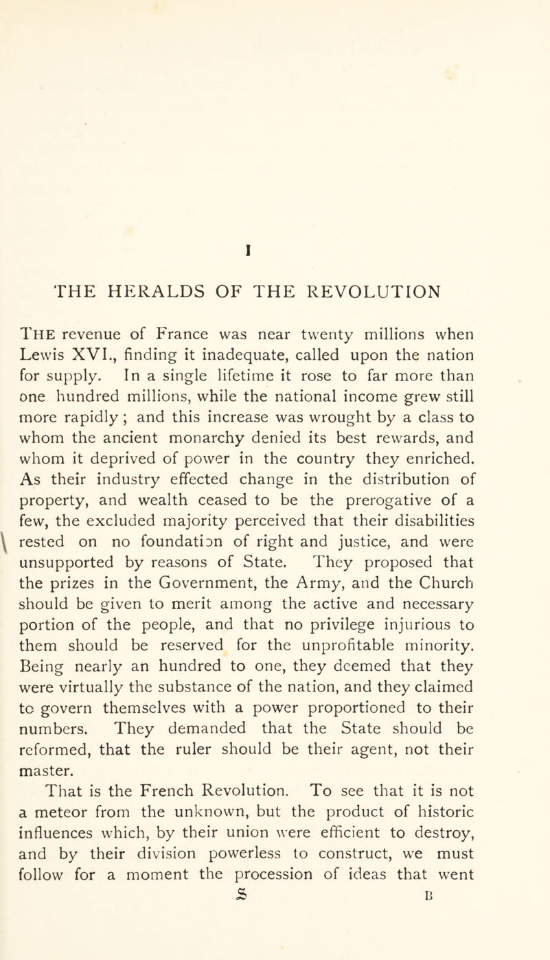 The revenue of France was near twenty millions when Lewis XVI., finding it inadequate, called upon the nation for supply. In a single lifetime it rose to far more than one hundred millions, while the national income grew still more rapidly ; and this increase was wrought by a class to whom the ancient monarchy denied its best rewards, and whom it deprived of power in the country they enriched. As their industry effected change in the distribution of property, and wealth ceased to be the prerogative of a few, the excluded majority perceived that their disabilities rested on no foundation of right and justice, and were unsupported by reasons of State, They proposed that the prizes in the Government, the Army, and the Church should be given to merit among the active and necessary portion of the people, and that no privilege injurious to them should be reserved for the unprofitable minority. Being nearly an hundred to one, they deemed that they were virtually the substance of the nation, and they claimed to govern themselves with a power proportioned to their numbers. They demanded that the State should be reformed, that the ruler should be their agent, not their master. That is the French Revolution. To see that it is not a meteor from the unknown, but the product of historic influences which, by their union were efficient to destroy, and by their division powerless to construct, we must follow for a moment the procession of ideas that went