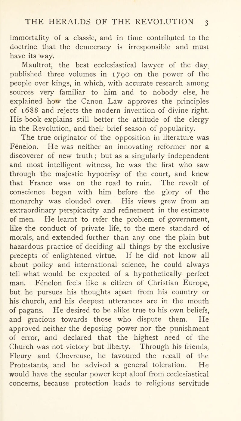 immortality of a classic, and in time contributed to the doctrine that the democracy is irresponsible and must have its way. Maultrot, the best ecclesiastical lawyer of the day published three volumes in 1790 on the power of the people over kings, in which, with accurate research among sources very familiar to him and to nobody else, he explained how the Canon Law approves the principles of 1688 and rejects the modern invention of divine right H is book explains still better the attitude of the clergy in the Revolution, and their brief season of popularity. The true originator of the opposition in literature was Fenelon. He was neither an innovating reformer nor a discoverer of new truth; but as a singularly independent and most intelligent witness, he was the first wTho saw through the majestic hypocrisy of the court, and knew that France was on the road to ruin. The revolt of conscience began with him before the glory of the monarchy was clouded over. His views grew from an extraordinary perspicacity and refinement in the estimate of men. He learnt to refer the problem of government, like the conduct of private life, to the mere standard of morals, and extended further than any one the plain but hazardous practice of deciding all things by the exclusive precepts of enlightened virtue. If he did not know all about policy and international science, he could always tell what would be expected of a hypothetically perfect man. Fenelon feels like a citizen of Christian Europe, but he pursues his thoughts apart from his country or his church, and his deepest utterances are in the mouth of pagans. He desired to be alike true to his own beliefs, and gracious towards those who dispute them. He approved neither the deposing power nor the punishment of error, and declared that the highest need of the Church was not victory but liberty. Through his friends, Fleury and Chevreuse, he favoured the recall of the Protestants, and he advised a general toleration. He would have the secular power kept aloof from ecclesiastical concerns, because protection leads to religious servitude