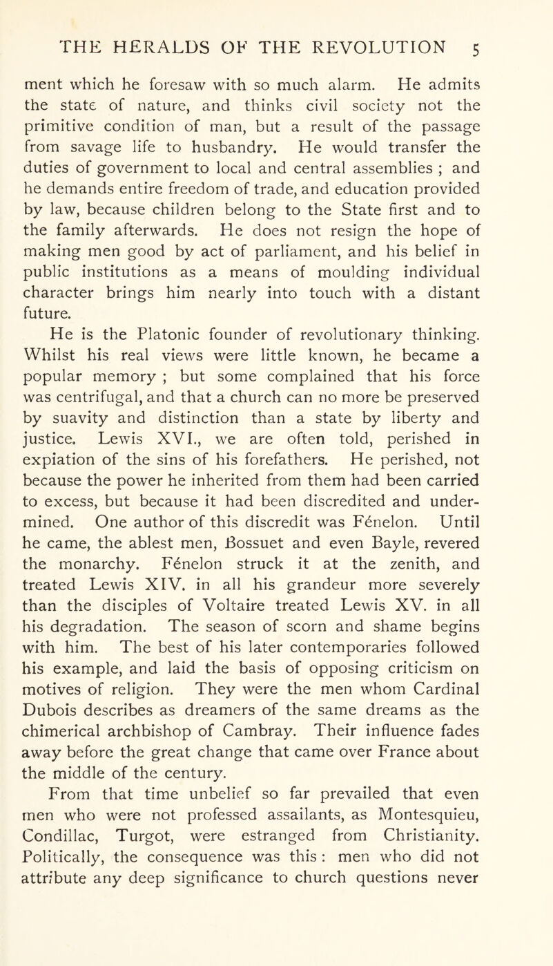 ment which he foresaw with so much alarm. He admits the state of nature, and thinks civil society not the primitive condition of man, but a result of the passage from savage life to husbandry. He would transfer the duties of government to local and central assemblies ; and he demands entire freedom of trade, and education provided by law, because children belong to the State first and to the family afterwards. He does not resign the hope of making men good by act of parliament, and his belief in public institutions as a means of moulding individual character brings him nearly into touch with a distant future. He is the Platonic founder of revolutionary thinking. Whilst his real views were little known, he became a popular memory ; but some complained that his force was centrifugal, and that a church can no more be preserved by suavity and distinction than a state by liberty and justice. Lewis XVI., we are often told, perished in expiation of the sins of his forefathers. He perished, not because the power he inherited from them had been carried to excess, but because it had been discredited and under¬ mined. One author of this discredit was Fbnelon. Until he came, the ablest men, Bossuet and even Bayle, revered the monarchy. F^nelon struck it at the zenith, and treated Lewis XIV. in all his grandeur more severely than the disciples of Voltaire treated Lewis XV. in all his degradation. The season of scorn and shame begins with him. The best of his later contemporaries followed his example, and laid the basis of opposing criticism on motives of religion. They were the men whom Cardinal Dubois describes as dreamers of the same dreams as the chimerical archbishop of Cambray. Their influence fades away before the great change that came over France about the middle of the century. From that time unbelief so far prevailed that even men who were not professed assailants, as Montesquieu, Condillac, Turgot, were estranged from Christianity. Politically, the consequence was this : men who did not attribute any deep significance to church questions never