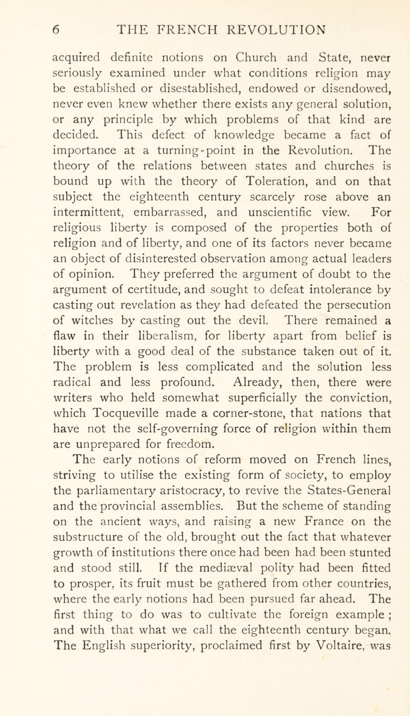 acquired definite notions on Church and State, never seriously examined under what conditions religion may be established or disestablished, endowed or disendowed, never even knew whether there exists any general solution, or any principle by which problems of that kind are decided. This defect of knowledge became a fact of importance at a turning-point in the Revolution. The theory of the relations between states and churches is bound up with the theory of Toleration, and on that subject the eighteenth century scarcely rose above an intermittent, embarrassed, and unscientific view. For religious liberty is composed of the properties both of religion and of liberty, and one of its factors never became an object of disinterested observation among actual leaders of opinion. They preferred the argument of doubt to the argument of certitude, and sought to defeat intolerance by casting out revelation as they had defeated the persecution of witches by casting out the devil. There remained a flaw in their liberalism, for liberty apart from belief is liberty with a good deal of the substance taken out of it. The problem is less complicated and the solution less radical and less profound. Already, then, there were writers who held somewhat superficially the conviction, which Tocqueville made a corner-stone, that nations that have not the self-governing force of religion within them are unprepared for freedom. The early notions of reform moved on French lines, striving to utilise the existing form of society, to employ the parliamentary aristocracy, to revive the States-General and the provincial assemblies. But the scheme of standing on the ancient ways, and raising a new France on the substructure of the old, brought out the fact that whatever growth of institutions there once had been had been stunted and stood still. If the mediaeval polity had been fitted to prosper, its fruit must be gathered from other countries, where the early notions had been pursued far ahead. The first thing to do was to cultivate the foreign example ; and with that what we call the eighteenth century began. The English superiority, proclaimed first by Voltaire, was