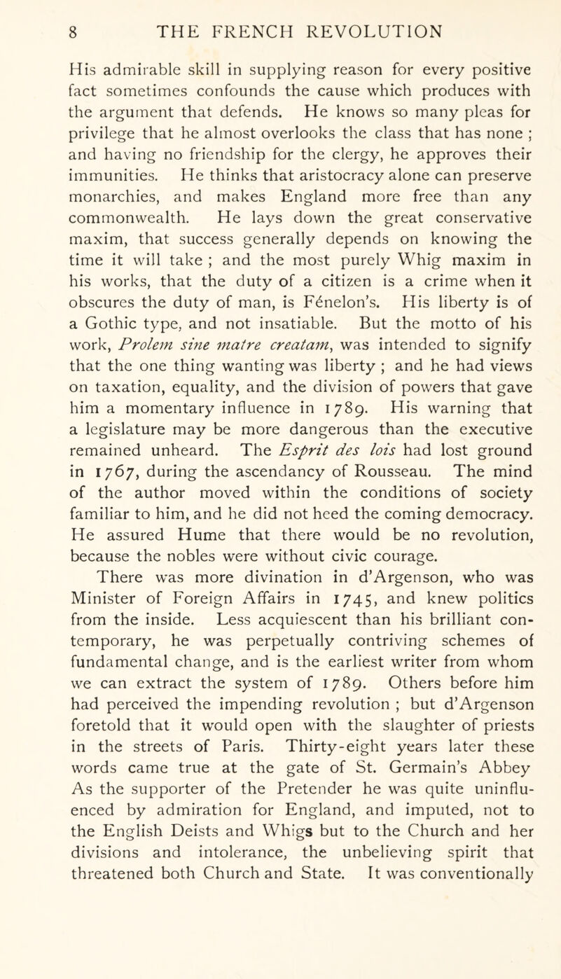 His admirable skill in supplying reason for every positive fact sometimes confounds the cause which produces with the argument that defends. He knows so many pleas for privilege that he almost overlooks the class that has none ; and having no friendship for the clergy, he approves their immunities. He thinks that aristocracy alone can preserve monarchies, and makes England more free than any commonwealth. He lays down the great conservative maxim, that success generally depends on knowing the time it will take ; and the most purely Whig maxim in his works, that the duty of a citizen is a crime when it obscures the duty of man, is F^nelon’s. His liberty is of a Gothic type, and not insatiable. But the motto of his work, Prolem sine matre creatam, was intended to signify that the one thing wanting was liberty ; and he had views on taxation, equality, and the division of powers that gave him a momentary influence in 1789. His warning that a legislature may be more dangerous than the executive remained unheard. The Esprit des lois had lost ground in 1767, during the ascendancy of Rousseau. The mind of the author moved within the conditions of society familiar to him, and he did not heed the coming democracy. He assured Hume that there would be no revolution, because the nobles were without civic courage. There was more divination in d’Argenson, who was Minister of Foreign Affairs in 1745, and knew politics from the inside. Less acquiescent than his brilliant con¬ temporary, he was perpetually contriving schemes of fundamental change, and is the earliest writer from whom we can extract the system of 1789. Others before him had perceived the impending revolution ; but d’Argenson foretold that it wrould open with the slaughter of priests in the streets of Paris. Thirty-eight years later these words came true at the gate of St. Germain’s Abbey As the supporter of the Pretender he was quite uninflu¬ enced by admiration for England, and imputed, not to the E nglish Deists and Whigs but to the Church and her divisions and intolerance, the unbelieving spirit that threatened both Church and State. It was conventionally