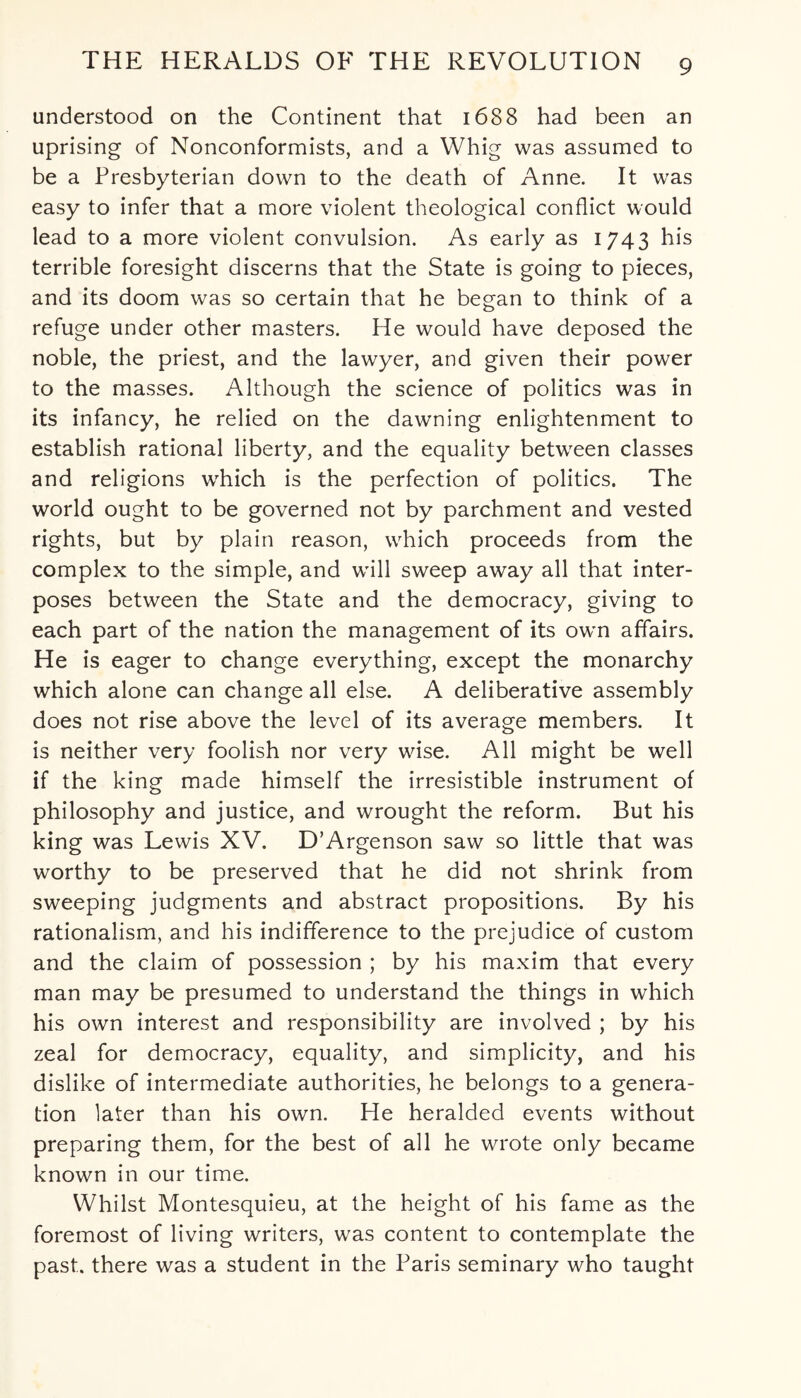 understood on the Continent that 1688 had been an uprising of Nonconformists, and a Whig was assumed to be a Presbyterian down to the death of Anne. It was easy to infer that a more violent theological conflict would lead to a more violent convulsion. As early as 1743 his terrible foresight discerns that the State is going to pieces, and its doom was so certain that he began to think of a refuge under other masters. He would have deposed the noble, the priest, and the lawyer, and given their power to the masses. Although the science of politics was in its infancy, he relied on the dawning enlightenment to establish rational liberty, and the equality between classes and religions which is the perfection of politics. The world ought to be governed not by parchment and vested rights, but by plain reason, which proceeds from the complex to the simple, and will sweep away all that inter¬ poses between the State and the democracy, giving to each part of the nation the management of its own affairs. He is eager to change everything, except the monarchy which alone can change all else. A deliberative assembly does not rise above the level of its average members. It is neither very foolish nor very wise. All might be well if the king made himself the irresistible instrument of philosophy and justice, and wrought the reform. But his king was Lewis XV. D’Argenson saw so little that was worthy to be preserved that he did not shrink from sweeping judgments and abstract propositions. By his rationalism, and his indifference to the prejudice of custom and the claim of possession ; by his maxim that every man may be presumed to understand the things in which his own interest and responsibility are involved ; by his zeal for democracy, equality, and simplicity, and his dislike of intermediate authorities, he belongs to a genera¬ tion later than his own. He heralded events without preparing them, for the best of all he wrote only became known in our time. Whilst Montesquieu, at the height of his fame as the foremost of living writers, was content to contemplate the past, there was a student in the Paris seminary who taught