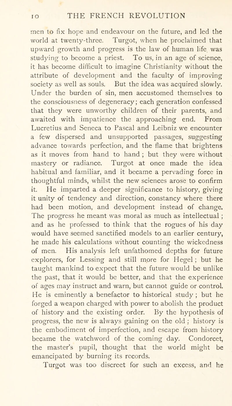 men to fix hope and endeavour on the future, and led the world at twenty-three. Turgot, when he proclaimed that upward growth and progress is the law of human life was studying to become a priest. To us, in an age of science, it has become difficult to imagine Christianity without the attribute of development and the faculty of improving society as well as souls. But the idea was acquired slowly. Under the burden of sin, men accustomed themselves to the consciousness of degeneracy; each generation confessed that they were unworthy children of their parents, and awaited with impatience the approaching end. From Lucretius and Seneca to Pascal and Leibniz we encounter a few dispersed and unsupported passages, suggesting advance towards perfection, and the flame that brightens as it moves from hand to hand ; but they were without mastery or radiance. Turgot at once made the idea habitual and familiar, and it became a pervading force in thoughtful minds, whilst the new sciences arose to confirm it. He imparted a deeper significance to history, giving it unity of tendency and direction, constancy where there had been motion, and development instead of change. The progress he meant was moral as much as intellectual ; and as he professed to think that the rogues of his day would have seemed sanctified models to an earlier century, he made his calculations without counting the wickedness of men. His analysis left unfathomed depths for future explorers, for Lessing and still more for Hegel ; but he taught mankind to expect that the future would be unlike the past, that it would be better, and that the experience of ages may instruct and warn, but cannot guide or control. He is eminently a benefactor to historical study ; but he forged a weapon charged with power to abolish the product of history and the existing order. By the hypothesis of progress, the new is always gaining on the old ; history is the embodiment of imperfection, and escape from history became the watchword of the coming day. Condorcet, the master’s pupil, thought that the world might be emancipated by burning its records. Turgot was too discreet for such an excess, and he