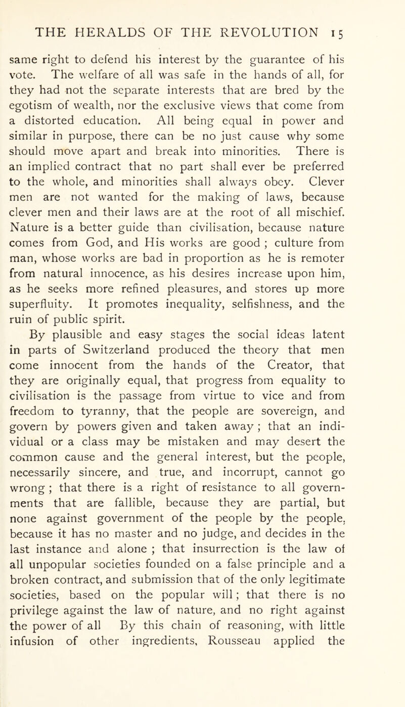 same right to defend his interest by the guarantee of his vote. The welfare of all was safe in the hands of all, for they had not the separate interests that are bred by the egotism of wealth, nor the exclusive views that come from a distorted education. All being equal in power and similar in purpose, there can be no just cause why some should move apart and break into minorities. There is an implied contract that no part shall ever be preferred to the whole, and minorities shall always obey. Clever men are not wanted for the making of laws, because clever men and their laws are at the root of all mischief. Nature is a better guide than civilisation, because nature comes from God, and His works are good ; culture from man, whose works are bad in proportion as he is remoter from natural innocence, as his desires increase upon him, as he seeks more refined pleasures, and stores up more superfluity. It promotes inequality, selfishness, and the ruin of public spirit. By plausible and easy stages the social ideas latent in parts of Switzerland produced the theory that men come innocent from the hands of the Creator, that they are originally equal, that progress from equality to civilisation is the passage from virtue to vice and from freedom to tyranny, that the people are sovereign, and govern by powers given and taken away ; that an indi¬ vidual or a class may be mistaken and may desert the common cause and the general interest, but the people, necessarily sincere, and true, and incorrupt, cannot go wrong ; that there is a right of resistance to all govern¬ ments that are fallible, because they are partial, but none against government of the people by the people, because it has no master and no judge, and decides in the last instance and alone ; that insurrection is the law of all unpopular societies founded on a false principle and a broken contract, and submission that of the only legitimate societies, based on the popular will; that there is no privilege against the law of nature, and no right against the power of all By this chain of reasoning, with little infusion of other ingredients, Rousseau applied the