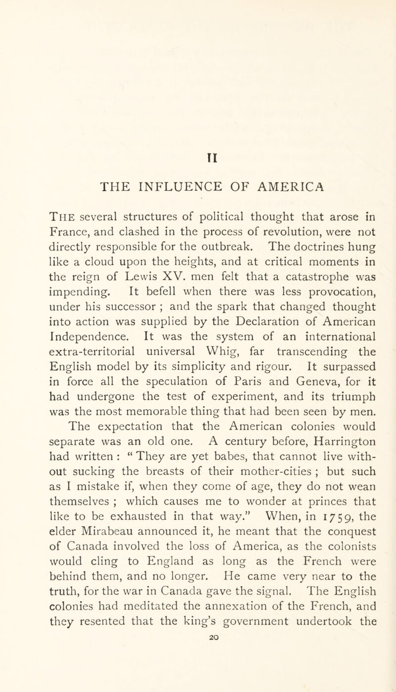 II THE INFLUENCE OF AMERICA The several structures of political thought that arose in France, and clashed in the process of revolution, were not directly responsible for the outbreak. The doctrines hung like a cloud upon the heights, and at critical moments in the reign of Lewis XV. men felt that a catastrophe was impending. It befell when there was less provocation, under his successor ; and the spark that changed thought into action was supplied by the Declaration of American Independence. It was the system of an international extra-territorial universal Whig, far transcending the English model by its simplicity and rigour. It surpassed in force all the speculation of Paris and Geneva, for it had undergone the test of experiment, and its triumph was the most memorable thing that had been seen by men. The expectation that the American colonies would separate was an old one. A century before, Harrington had written : “ They are yet babes, that cannot live with¬ out sucking the breasts of their mother-cities ; but such as I mistake if, when they come of age, they do not wean themselves ; which causes me to wonder at princes that like to be exhausted in that way.” When, in 1759, the elder Mirabeau announced it, he meant that the conquest of Canada involved the loss of America, as the colonists would cling to England as long as the French were behind them, and no longer. He came very near to the truth, for the war in Canada gave the signal. The English colonies had meditated the annexation of the French, and they resented that the king’s government undertook the