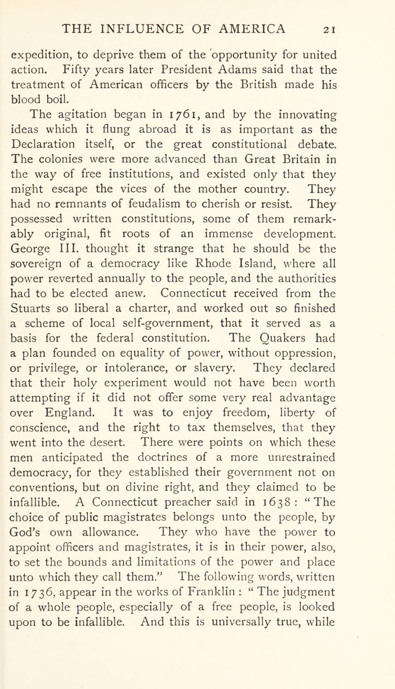 expedition, to deprive them of the opportunity for united action. Fifty years later President Adams said that the treatment of American officers by the British made his blood boil. The agitation began in 1761, and by the innovating ideas which it flung abroad it is as important as the Declaration itself, or the great constitutional debate. The colonies were more advanced than Great Britain in the way of free institutions, and existed only that they might escape the vices of the mother country. They had no remnants of feudalism to cherish or resist. They possessed written constitutions, some of them remark¬ ably original, fit roots of an immense development. George III. thought it strange that he should be the sovereign of a democracy like Rhode Island, where all power reverted annually to the people, and the authorities had to be elected anew. Connecticut received from the Stuarts so liberal a charter, and worked out so finished a scheme of local self-government, that it served as a basis for the federal constitution. The Quakers had a plan founded on equality of power, without oppression, or privilege, or intolerance, or slavery. They declared that their holy experiment would not have been worth attempting if it did not offer some very real advantage over England. It was to enjoy freedom, liberty of conscience, and the right to tax themselves, that they went into the desert. There were points on which these men anticipated the doctrines of a more unrestrained democracy, for they established their government not on conventions, but on divine right, and they claimed to be infallible. A Connecticut preacher said in 1638: “The choice of public magistrates belongs unto the people, by God’s own allowance. They who have the power to appoint officers and magistrates, it is in their power, also, to set the bounds and limitations of the power and place unto which they call them.” The following words, written in 1736, appear in the works of Franklin : “ The judgment of a whole people, especially of a free people, is looked upon to be infallible. And this is universally true, while