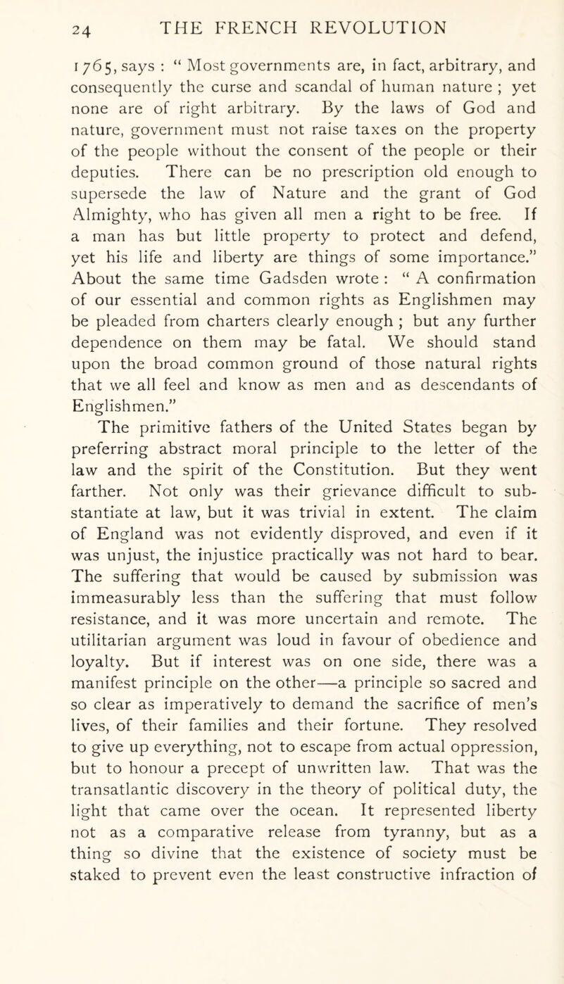 1765, says : “ Most governments are, in fact, arbitrary, and consequently the curse and scandal of human nature ; yet none are of right arbitrary. By the laws of God and nature, government must not raise taxes on the property of the people without the consent of the people or their deputies. There can be no prescription old enough to supersede the law of Nature and the grant of God Almighty, who has given all men a right to be free. If a man has but little property to protect and defend, yet his life and liberty are things of some importance.” About the same time Gadsden wrote : “ A confirmation of our essential and common rights as Englishmen may be pleaded from charters clearly enough ; but any further dependence on them may be fatal. We should stand upon the broad common ground of those natural rights that we all feel and know as men and as descendants of Englishmen.” The primitive fathers of the United States began by preferring abstract moral principle to the letter of the law and the spirit of the Constitution. But they went farther. Not only was their grievance difficult to sub¬ stantiate at law, but it was trivial in extent. The claim of England was not evidently disproved, and even if it was unjust, the injustice practically was not hard to bear. The suffering that would be caused by submission was immeasurably less than the suffering that must follow resistance, and it was more uncertain and remote. The utilitarian argument was loud in favour of obedience and loyalty. But if interest was on one side, there was a manifest principle on the other—a principle so sacred and so clear as imperatively to demand the sacrifice of men’s lives, of their families and their fortune. They resolved to give up everything, not to escape from actual oppression, but to honour a precept of unwritten law. That was the transatlantic discovery in the theory of political duty, the light that came over the ocean. It represented liberty not as a comparative release from tyranny, but as a thing so divine that the existence of society must be staked to prevent even the least constructive infraction of