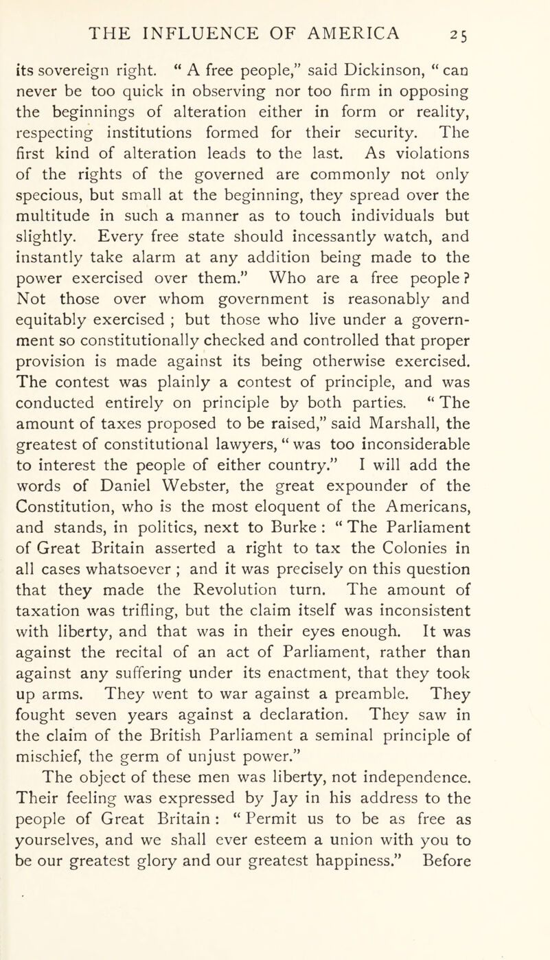 its sovereign right. “ A free people,” said Dickinson, “ can never be too quick in observing nor too firm in opposing the beginnings of alteration either in form or reality, respecting institutions formed for their security. The first kind of alteration leads to the last. As violations of the rights of the governed are commonly not only specious, but small at the beginning, they spread over the multitude in such a manner as to touch individuals but slightly. Every free state should incessantly watch, and instantly take alarm at any addition being made to the power exercised over them.” Who are a free people ? Not those over whom government is reasonably and equitably exercised ; but those who live under a govern¬ ment so constitutionally checked and controlled that proper provision is made against its being otherwise exercised. The contest was plainly a contest of principle, and was conducted entirely on principle by both parties. “ The amount of taxes proposed to be raised,” said Marshall, the greatest of constitutional lawyers, “ was too inconsiderable to interest the people of either country.” I will add the words of Daniel Webster, the great expounder of the Constitution, who is the most eloquent of the Americans, and stands, in politics, next to Burke : “ The Parliament of Great Britain asserted a right to tax the Colonies in all cases whatsoever ; and it was precisely on this question that they made the Revolution turn. The amount of taxation was trifling, but the claim itself was inconsistent with liberty, and that was in their eyes enough. It was against the recital of an act of Parliament, rather than against any suffering under its enactment, that they took up arms. They went to war against a preamble. They fought seven years against a declaration. They saw in the claim of the British Parliament a seminal principle of mischief, the germ of unjust power.” The object of these men was liberty, not independence. Their feeling was expressed by Jay in his address to the people of Great Britain : “ Permit us to be as free as yourselves, and we shall ever esteem a union with you to be our greatest glory and our greatest happiness.” Before