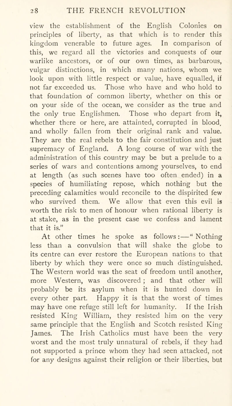 view the establishment of the English Colonies on principles of liberty, as that which is to render this kingdom venerable to future ages. In comparison of this, we regard all the victories and conquests of our warlike ancestors, or of our own times, as barbarous, vulgar distinctions, in which many nations, whom we look upon with little respect or value, have equalled, if not far exceeded us. Those who have and who hold to that foundation of common liberty, whether on this or on your side of the ocean, we consider as the true and the only true Englishmen. Those who depart from it, whether there or here, are attainted, corrupted in blood, and wholly fallen from their original rank and value. They are the real rebels to the fair constitution and just supremacy of England. A long course of war with the administration of this country may be but a prelude to a series of wars and contentions among yourselves, to end at length (as such scenes have too often ended) in a species of humiliating repose, which nothing but the preceding calamities would reconcile to the dispirited few who survived them. We allow that even this evil is worth the risk to men of honour when rational liberty is at stake, as in the present case we confess and lament that it is.” At other times he spoke as follows: — “Nothing less than a convulsion that will shake the globe to its centre can ever restore the European nations to that liberty by which they were once so much distinguished. The Western world was the seat of freedom until another, more Western, was discovered ; and that other will probably be its asylum when it is hunted down in every other part. Happy it is that the worst of times may have one refuge still left for humanity. If the Irish resisted King William, they resisted him on the very same principle that the English and Scotch resisted King James. The Irish Catholics must have been the very worst and the most truly unnatural of rebels, if they had not supported a prince whom they had seen attacked, not for any designs against their religion or their liberties, but