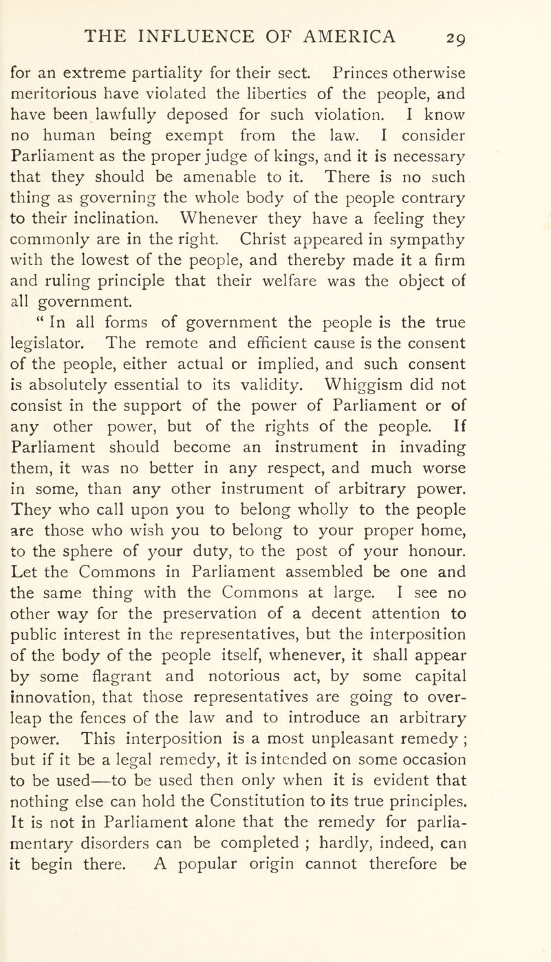 for an extreme partiality for their sect. Princes otherwise meritorious have violated the liberties of the people, and have been lawfully deposed for such violation. I know no human being exempt from the law. I consider Parliament as the proper judge of kings, and it is necessary that they should be amenable to it. There is no such thing as governing the whole body of the people contrary to their inclination. Whenever they have a feeling they commonly are in the right. Christ appeared in sympathy with the lowest of the people, and thereby made it a firm and ruling principle that their welfare was the object of all government. “ In all forms of government the people is the true legislator. The remote and efficient cause is the consent of the people, either actual or implied, and such consent is absolutely essential to its validity. Whiggism did not consist in the support of the power of Parliament or of any other power, but of the rights of the people. If Parliament should become an instrument in invading them, it was no better in any respect, and much worse in some, than any other instrument of arbitrary power. They who call upon you to belong wholly to the people are those who wish you to belong to your proper home, to the sphere of your duty, to the post of your honour. Let the Commons in Parliament assembled be one and the same thing with the Commons at large. I see no other way for the preservation of a decent attention to public interest in the representatives, but the interposition of the body of the people itself, whenever, it shall appear by some flagrant and notorious act, by some capital innovation, that those representatives are going to over¬ leap the fences of the law and to introduce an arbitrary power. This interposition is a most unpleasant remedy ; but if it be a legal remedy, it is intended on some occasion to be used—to be used then only when it is evident that nothing else can hold the Constitution to its true principles. It is not in Parliament alone that the remedy for parlia¬ mentary disorders can be completed ; hardly, indeed, can it begin there. A popular origin cannot therefore be