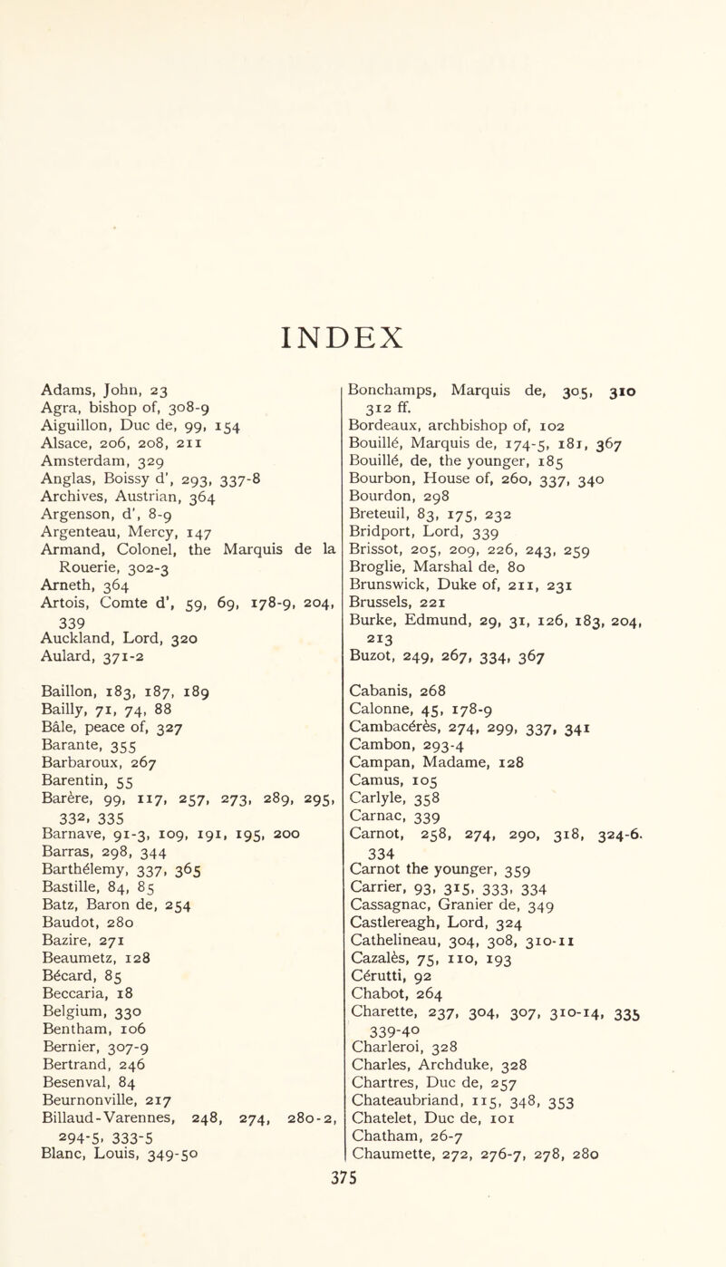 INDEX Adams, John, 23 Agra, bishop of, 308-9 Aiguillon, Due de, 99, 154 Alsace, 206, 208, 211 Amsterdam, 329 Anglas, Boissy d’, 293, 337-8 Archives, Austrian, 364 Argenson, d', 8-9 Argenteau, Mercy, 147 Armand, Colonel, the Marquis de la Rouerie, 302-3 Arneth, 364 Artois, Comte d’, 59, 69, 178-9, 204, 339 Auckland, Lord, 320 Aulard, 371-2 Baillon, 183, 187, 189 Bailly, 71, 74, 88 Bale, peace of, 327 Barante, 355 Barbaroux, 267 Barentin, 55 Bar<bre, 99, 117, 257, 273, 289, 295, 332, 335 Barnave, 91-3, 109, 191, 195, 200 Barras, 298, 344 Barth&emy, 337, 365 Bastille, 84, 85 Batz, Baron de, 254 Baudot, 280 Bazire, 271 Beaumetz, 128 B6card, 85 Beccaria, 18 Belgium, 330 Bentham, 106 Bernier, 307-9 Bertrand, 246 Besenval, 84 Beurnonville, 217 Billaud-Varennes, 248, 274, 280-2, 294-5. 333-5 Blanc, Louis, 349-50 Bonchamps, Marquis de, 305, 310 312 ff. Bordeaux, archbishop of, 102 Bouill£, Marquis de, 174-5, i8j, 367 Bouill6, de, the younger, 185 Bourbon, House of, 260, 337, 340 Bourdon, 298 Breteuil, 83, 175, 232 Bridport, Lord, 339 Brissot, 205, 209, 226, 243, 259 Broglie, Marshal de, 80 Brunswick, Duke of, 211, 231 Brussels, 221 Burke, Edmund, 29, 31, 126, 183, 204, 213 Buzot, 249, 267, 334, 367 Cabanis, 268 Calonne, 45, 178-9 Cambac6r6s, 274, 299, 337, 341 Cambon, 293-4 Campan, Madame, 128 Camus, 105 Carlyle, 358 Carnac, 339 Carnot, 258, 274, 290, 318, 324-6. 334 Carnot the younger, 359 Carrier, 93, 315, 333, 334 Cassagnac, Granier de, 349 Castlereagh, Lord, 324 Cathelineau, 304, 308, 310-11 Cazalks, 75, no, 193 C6rutti, 92 Chabot, 264 Charette, 237, 304, 307, 310-14, 335 339-40 Charleroi, 328 Charles, Archduke, 328 Chartres, Due de, 257 Chateaubriand, 115, 348, 353 Chatelet, Due de, 101 Chatham, 26-7 Chaumette, 272, 276-7, 278, 280