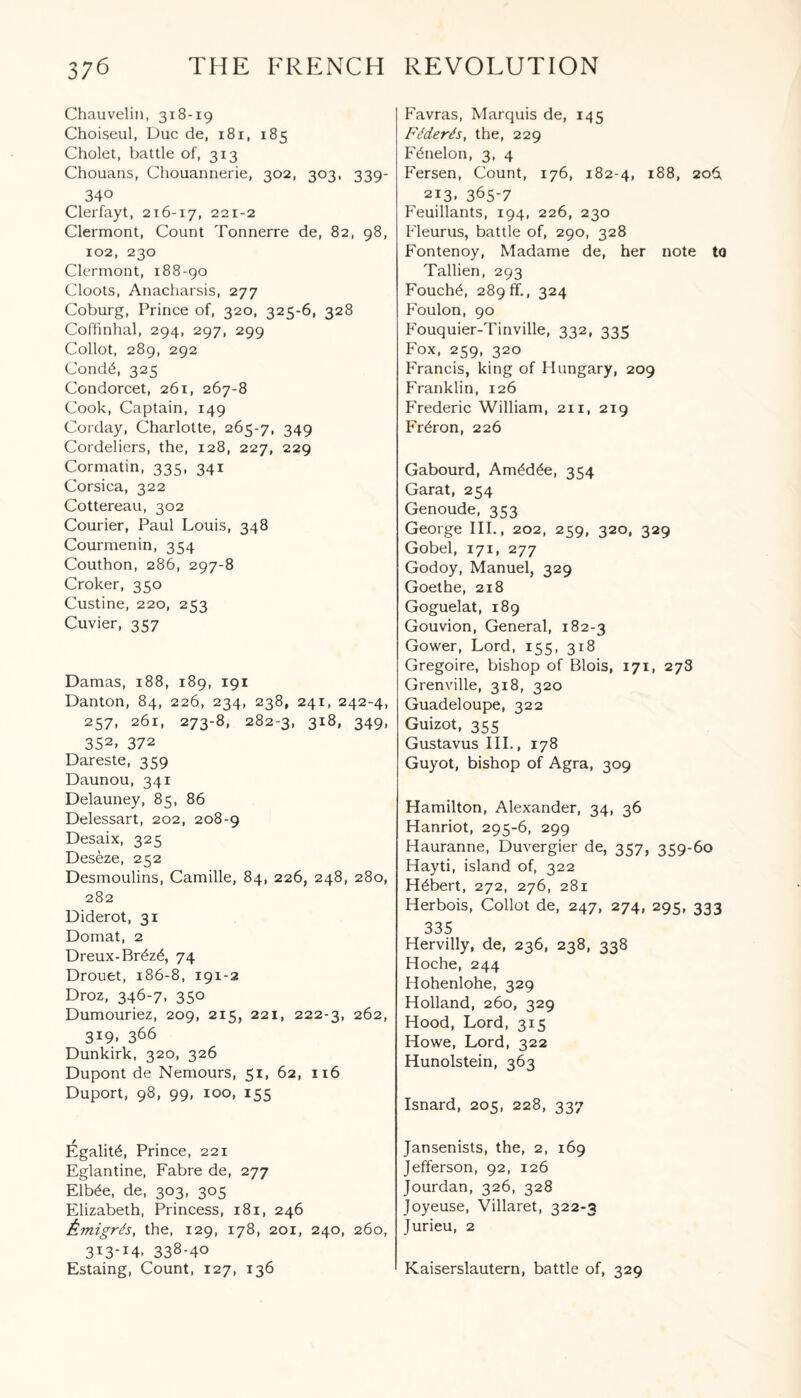 Chauvelin, 318-19 Choiseul, Due de, 181, 185 Cholet, battle of, 313 Chouans, Chouannerie, 302, 303, 339- 340 Clerfayt, 216-17, 221-2 Clermont, Count Tonnerre de, 82, 98, 102, 230 Clermont, 188-90 Cloots, Anacharsis, 277 Coburg, Prince of, 320, 325-6, 328 Coffinhal, 294, 297, 299 Collot, 289, 292 Cond6, 325 Condorcet, 261, 267-8 Cook, Captain, 149 Corday, Charlotte, 265-7, 349 Cordeliers, the, 128, 227, 229 Cormatin, 335, 341 Corsica, 322 Cottereau, 302 Courier, Paul Louis, 348 Courmenin, 354 Couthon, 286, 297-8 Croker, 350 Custine, 220, 253 Cuvier, 357 Damas, 188, 189, 191 Danton, 84, 226, 234, 238, 241, 242-4, 257, 261, 273-8, 282-3, 3i8> 349- 352- 372 Dareste, 359 Daunou, 341 Delauney, 85, 86 Delessart, 202, 208-9 Desaix, 325 Deseze, 252 Desmoulins, Camille, 84, 226, 248, 280, 282 Diderot, 31 Domat, 2 Dreux-Br£z£, 74 Drouet, 186-8, 191-2 Droz, 346-7, 350 Dumouriez, 209, 215, 221, 222-3, 262, 3i9, 366 Dunkirk, 320, 326 Dupont de Nemours, 51, 62, 116 Duport, 98, 99, 100, 155 legality, Prince, 221 Eglantine, Fabre de, 277 Elb£e, de, 303, 305 Elizabeth, Princess, 181, 246 Atnigrds, the, 129, 178, 201, 240, 260, 3T3'X4' 338-40 Estaing, Count, 127, 136 Favras, Marquis de, 145 Ft?derds, the, 229 Fdnelon, 3, 4 Fersen, Count, 176, 182-4, 188, 2061 213. 365-7 Feuillants, 194, 226, 230 Pleurus, battle of, 290, 328 Fontenoy, Madame de, her note to Tallien, 293 Fouch6, 289 ff., 324 Foulon, 90 Fouquier-Tinville, 332, 335 Fox, 259, 320 Francis, king of Hungary, 209 Franklin, 126 Frederic William, 211, 219 Fr^ron, 226 Gabourd, Am£d£e, 354 Garat, 254 Genoude, 353 George III., 202, 259, 320, 329 Gobel, 171, 277 Godoy, Manuel, 329 Goethe, 218 Goguelat, 189 Gouvion, General, 182-3 Gower, Lord, 155, 318 Gregoire, bishop of Blois, 171, 278 Grenville, 318, 320 Guadeloupe, 322 Guizot, 355 Gustavus III., 178 Guyot, bishop of Agra, 309 Hamilton, Alexander, 34, 36 Hanriot, 295-6, 299 Hauranne, Duvergier de, 357, 359-60 Hayti, island of, 322 Hubert, 272, 276, 281 Herbois, Collot de, 247, 274, 295, 333 335 Hervilly, de, 236, 238, 338 Hoche, 244 Hohenlohe, 329 Holland, 260, 329 Hood, Lord, 315 Howe, Lord, 322 Hunolstein, 363 Isnard, 205, 228, 337 Jansenists, the, 2, 169 Jefferson, 92, 126 Jourdan, 326, 328 Joyeuse, Villaret, 322-3 Jurieu, 2 Kaiserslautern, battle of, 329