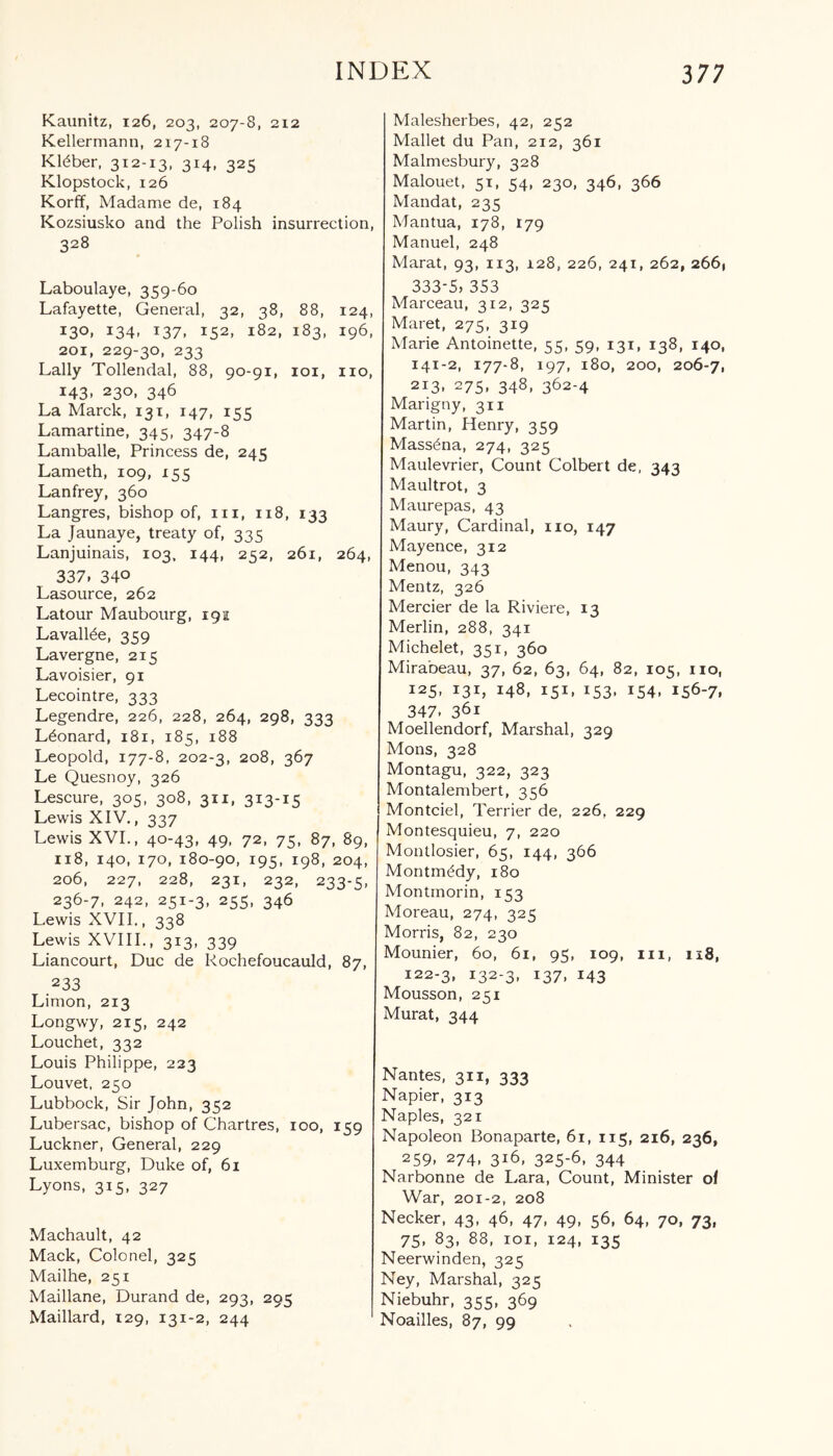 Kaunitz, 126, 203, 207-8, 212 Kellermann, 217-18 Kteber, 3I2-i3, 3M- 325 Klopstock, 126 Korff, Madame de, 184 Kozsiusko and the Polish insurrection, 328 Laboulaye, 359-60 Lafayette, General, 32, 38, 88, 124, 130, 134, 137, 152, 182, 183, 196, 201, 229-30, 233 Lally Tollendal, 88, 90-91, 101, no, 143, 230, 346 La Marck, 131, 147, 155 Lamartine, 345, 347-8 Lamballe, Princess de, 245 Lameth, 109, 155 Lanfrey, 360 Langres, bishop of, m, 118, 133 La Jaunaye, treaty of, 335 Lanjuinais, 103, 144, 252, 261, 264, 337. 340 Lasource, 262 Latour Maubourg, 192 Lavall^e, 359 Lavergne, 215 Lavoisier, 91 Lecointre, 333 Legendre, 226, 228, 264, 298, 333 Leonard, 181, 185, 188 Leopold, 177-8, 202-3, 208, 367 Le Quesnoy, 326 Lescure, 305, 308, 311, 313-15 Lewis XIV., 337 Lewis XVI., 40-43, 49, 72, 75, 87, 89, 118, 140, 170, 180-90, 195, 198, 204, 206, 227, 228, 231, 232, 233-5, 236-7, 242, 251-3, 255, 346 Lewis XVII., 338 Lewis XVIII., 313, 339 Liancourt, Due de Rochefoucauld, 87, 233 Limon, 213 Longwy, 215, 242 Louchet, 332 Louis Philippe, 223 Louvet, 250 Lubbock, Sir John, 352 Lubersac, bishop of Chartres, 100, 159 Luckner, General, 229 Luxemburg, Duke of, 61 Lyons, 315, 327 Machault, 42 Mack, Colonel, 325 Mailhe, 251 Maillane, Durand de, 293, 295 Maillard, 129, 131-2, 244 Malesherbes, 42, 252 Mallet du Pan, 212, 361 Malmesbury, 328 Malouet, 51, 54, 230, 346, 366 Mandat, 235 Mantua, 178, 179 Manuel, 248 Marat, 93, 113, 128, 226, 241, 262, 2661 333-5, 353 Marceau, 312, 325 Maret, 275, 319 Marie Antoinette, 55, 59, 131, 138, 140, 141-2, 177-8, 197, 180, 200, 206-7, 2I3> 275> 348, 362-4 Marigny, 311 Martin, Henry, 359 Mass^na, 274, 325 Maulevrier, Count Colbert de, 343 Maultrot, 3 Maurepas, 43 Maury, Cardinal, no, 147 Mayence, 312 Menou, 343 Mentz, 326 Mercier de la Riviere, 13 Merlin, 288, 341 Michelet, 351, 360 Mirabeau, 37, 62, 63, 64, 82, 105, no, 125, 131, 148, 151, 153, 154, 156-7, 347. 36i Moellendorf, Marshal, 329 Mons, 328 Montagu, 322, 323 Montalembert, 356 Montciel, Terrier de, 226, 229 Montesquieu, 7, 220 Montlosier, 65, 144, 366 Montmddy, 180 Montmorin, 153 Moreau, 274, 325 Morris, 82, 230 Mounier, 60, 61, 95, 109, in, 118, 122-3, I323> I37> 143 Mousson, 251 Murat, 344 Nantes, 311, 333 Napier, 313 Naples, 321 Napoleon Bonaparte, 61, 115, 216, 236, 259, 274. 3i6. 325-6, 344 Narbonne de Lara, Count, Minister of War, 201-2, 208 Necker, 43, 46, 47, 49, 56, 64, 70, 73, 75, 83, 88, 101, 124, 135 Neerwinden, 325 Ney, Marshal, 325 Niebuhr, 355, 369 Noailles, 87, 99