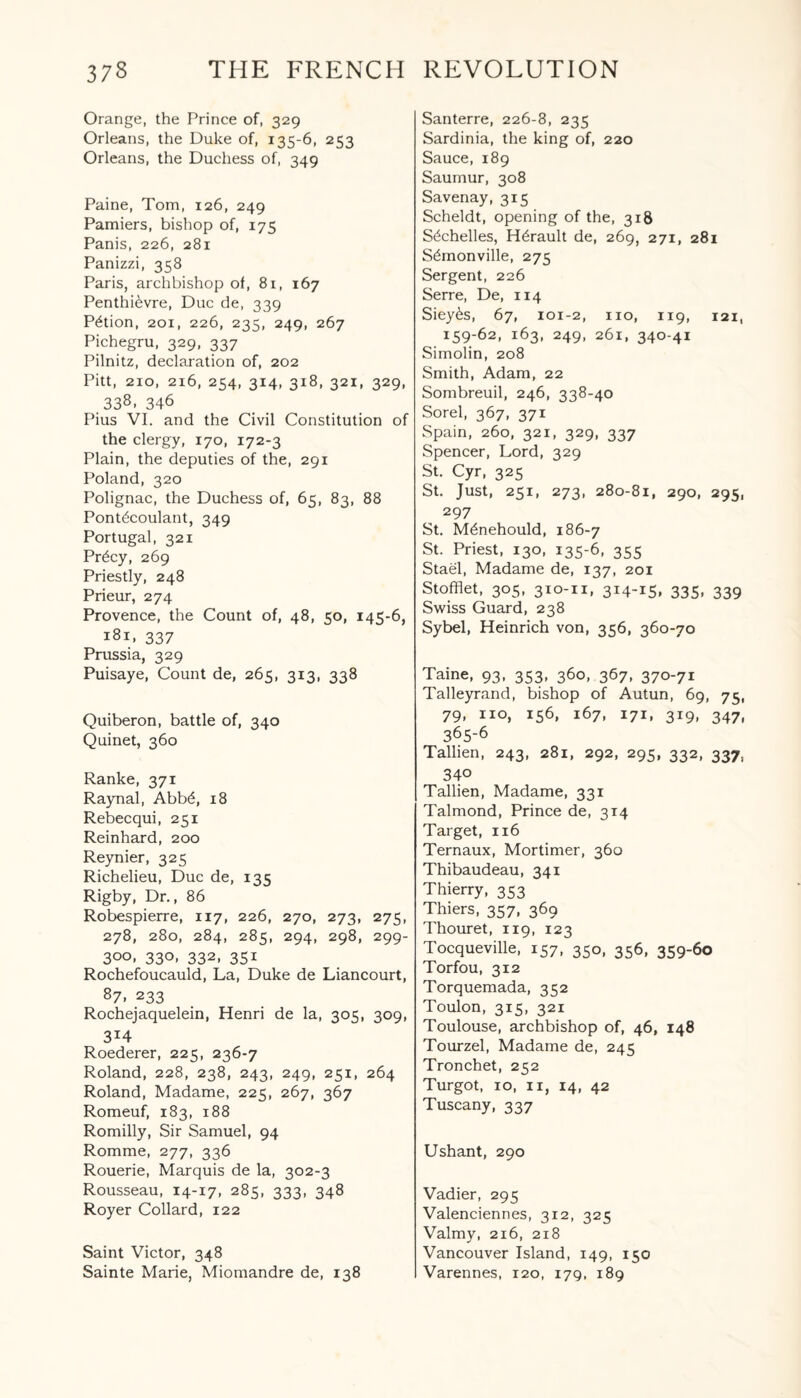 Orange, the Prince of, 329 Orleans, the Duke of, 135-6, 253 Orleans, the Duchess of, 349 Paine, Tom, 126, 249 Pamiers, bishop of, 175 Panis, 226, 281 Panizzi, 358 Paris, archbishop of, 81, 167 Penthi^vre, Due de, 339 Potion, 201, 226, 235, 249, 267 Pichegru, 329, 337 Pilnitz, declaration of, 202 Pitt, 210, 216, 254, 314, 318, 321, 329, 338- 346 Pius VI. and the Civil Constitution of the clergy, 170, 172-3 Plain, the deputies of the, 291 Poland, 320 Polignac, the Duchess of, 65, 83, 88 Pont^coulant, 349 Portugal, 321 Pr£cy, 269 Priestly, 248 Prieur, 274 Provence, the Count of, 48, 50, 145-6, 181. 337 Prussia, 329 Puisaye, Count de, 265, 313, 338 Quiberon, battle of, 340 Quinet, 360 Ranke, 371 Raynal, Abb6, 18 Rebecqui, 251 Reinhard, 200 Reynier, 325 Richelieu, Due de, 135 Rigby, Dr., 86 Robespierre, 117, 226, 270, 273, 275, 278, 280, 284, 285, 294, 298, 299- 300, 330, 332, 351 Rochefoucauld, La, Duke de Liancourt, 87, 233 Rochejaquelein, Henri de la, 305, 309, 3i4 Roederer, 225, 236-7 Roland, 228, 238, 243, 249, 251, 264 Roland, Madame, 225, 267, 367 Romeuf, 183, 188 Romilly, Sir Samuel, 94 Romme, 277, 336 Rouerie, Marquis de la, 302-3 Rousseau, 14-17, 285, 333, 348 Royer Collard, 122 Saint Victor, 348 Sainte Marie, Miomandre de, 138 Santerre, 226-8, 235 Sardinia, the king of, 220 Sauce, 189 Saumur, 308 Savenay, 315 Scheldt, opening of the, 318 S^chelles, H^rault de, 269, 271, 281 Sdmonville, 275 Sergent, 226 Serre, De, 114 Siey6s, 67, 101-2, no, 119, 121, 159-62, 163, 249, 261, 340-41 Simolin, 208 Smith, Adam, 22 Sombreuil, 246, 338-40 Sorel, 367, 371 Spain, 260, 321, 329, 337 Spencer, Lord, 329 St. Cyr, 325 St. Just, 251, 273, 280-81, 290, 295, 297 St. Mdnehould, 186-7 St. Priest, 130, 135-6, 355 Stael, Madame de, 137, 201 Stofflet, 305, 310-11, 314-15. 335- 339 Swiss Guard, 238 Sybel, Heinrich von, 356, 360-70 Taine, 93, 353, 360, 367, 370-71 Talleyrand, bishop of Autun, 69, 75, 79, no, 156, 167, 171, 319, 347, 365-6 Tallien, 243, 281, 292, 295, 332, 337, 340 Tallien, Madame, 331 Talmond, Prince de, 314 Target, 116 Ternaux, Mortimer, 360 Thibaudeau, 341 Thierry, 353 Thiers, 357, 369 Thouret, 119, 123 Tocqueville, 157, 350, 356, 359-60 Torfou, 312 Torquemada, 352 Toulon, 315, 321 Toulouse, archbishop of, 46, 148 Tourzel, Madame de, 245 Tronchet, 252 Turgot, 10, 11, 14, 42 Tuscany, 337 Ushant, 290 Vadier, 295 Valenciennes, 312, 325 Valmy, 216, 218 Vancouver Island, 149, 150 Varennes, 120, 179, 189