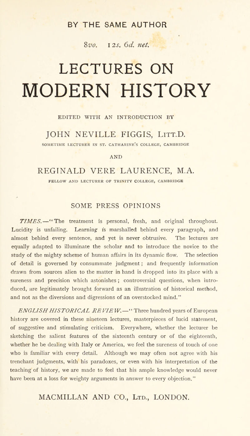 8 vo. 12s. 6d. net. LECTURES ON MODERN HISTORY EDITED WITH AN INTRODUCTION BY JOHN NEVILLE FIGGIS, Litt.D. SOMETIME LECTURER IN ST. CATHARINE’S COLLEGE, CAMBRIDGE AND REGINALD VERE LAURENCE, M.A. FELLOW AND LECTURER OF TRINITY COLLEGE, CAMBRIDGE SOME PRESS OPINIONS TIMES.—“The treatment is personal, fresh, and original throughout. Lucidity is unfailing. Learning is marshalled behind every paragraph, and almost behind every sentence, and yet is never obtrusive. The lectures are equally adapted to illuminate the scholar and to introduce the novice to the study of the mighty scheme of human affairs in its dynamic flow. The selection of detail is governed by consummate judgment ; and frequently information drawn from sources alien to the matter in hand is dropped into its place with a sureness and precision which astonishes ; controversial questions, when intro¬ duced, are legitimately brought forward as an illustration of historical method, and not as the diversions and digressions of an overstocked mind.” ENGLISH HISTORICAL RE VIE W.—“ Three hundred years of European history are covered in these nineteen lectures, masterpieces of lucid statement, of suggestive and stimulating criticism. Everywhere, whether the lecturer be sketching the salient features of the sixteenth century or of the eighteenth, whether he be dealing with Italy or America, we feel the sureness of touch of one who is familiar with every detail. Although we may often not agree with his trenchant judgments, with his paradoxes, or even with his interpretation of the teaching of history, we are made to feel that his ample know'ledge would never have been at a loss for weighty arguments in answer to every objection.”