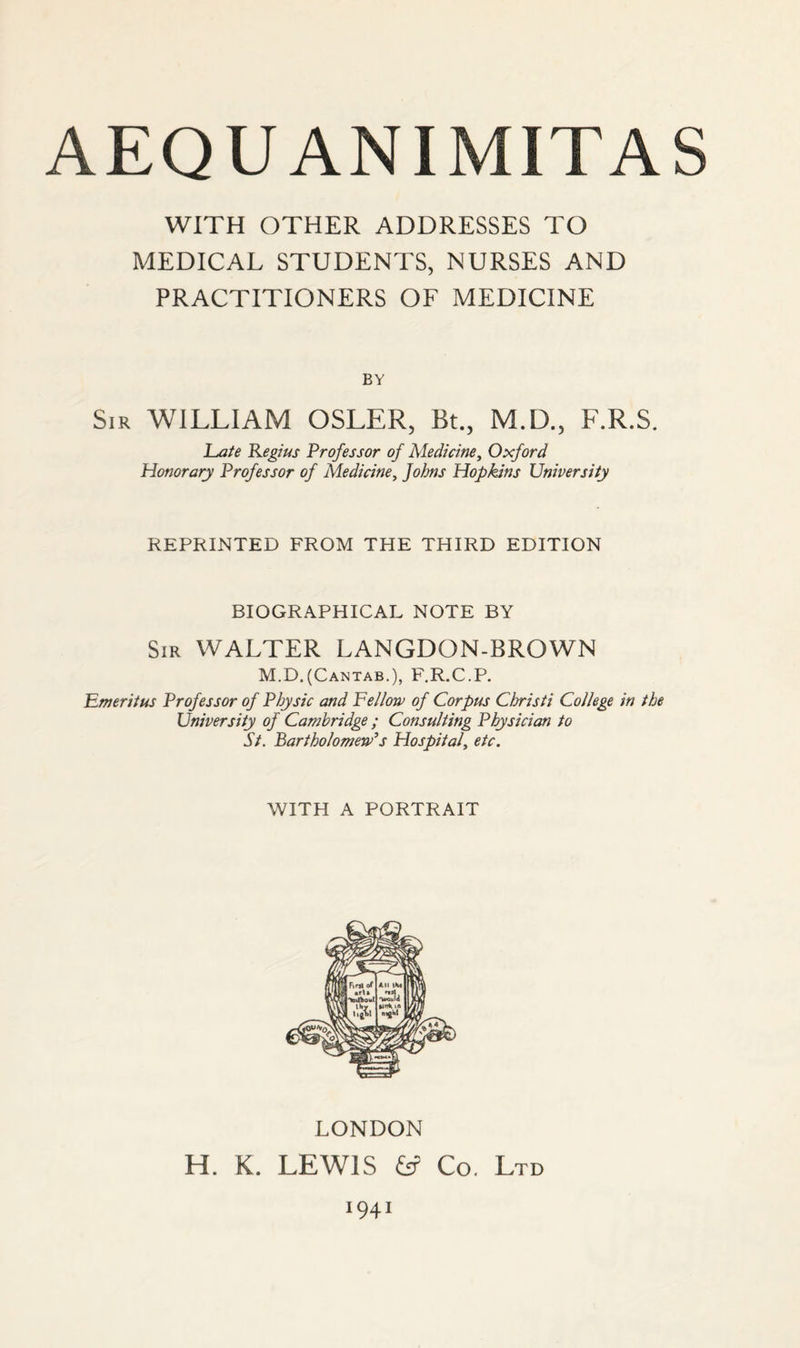 WITH OTHER ADDRESSES TO MEDICAL STUDENTS, NURSES AND PRACTITIONERS OF MEDICINE BY Sir WILLIAM OSLER, Bt., M.D., F.R.S. Late Regius Professor of Medicine, Oxford Honorary Professor of Medicine, Johns Hopkins University REPRINTED FROM THE THIRD EDITION BIOGRAPHICAL NOTE BY Sir WALTER LANGDON-BROWN M.D.(Cantab.), F.R.C.P. Emeritus Professor of Physic and Fellow of Corpus Christi College in the University of Cambridge ; Consulting Physician to St. Bartholomew's Hospital, etc. WITH A PORTRAIT LONDON H. K. LEWIS fcf Co. Ltd 1941