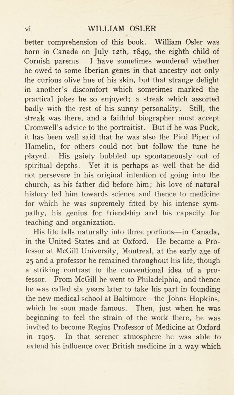 better comprehension of this book. William Osier was born in Canada on July 12th, 1849, the eighth child of Cornish parents. I have sometimes wondered whether he owed to some Iberian genes in that ancestry not only the curious olive hue of his skin, but that strange delight in another's discomfort which sometimes marked the practical jokes he so enjoyed; a streak which assorted badly with the rest of his sunny personality. Still, the streak was there, and a faithful biographer must accept Cromwell's advice to the portraitist. But if he was Puck, it has been well said that he was also the Pied Piper of Hamelin, for others could not but follow the tune he played. His gaiety bubbled up spontaneously out of spiritual depths. Yet it is perhaps as well that he did not persevere in his original intention of going into the church, as his father did before him; his love of natural history led him towards science and thence to medicine for which he was supremely fitted by his intense sym¬ pathy, his genius for friendship and his capacity for teaching and organization. His life falls naturally into three portions—in Canada, in the United States and at Oxford. He became a Pro¬ fessor at McGill University, Montreal, at the early age of 25 and a professor he remained throughout his life, though a striking contrast to the conventional idea of a pro¬ fessor. From McGill he went to Philadelphia, and thence he was called six years later to take his part in founding the new medical school at Baltimore—the Johns Hopkins, which he soon made famous. Then, just when he was beginning to feel the strain of the work there, he was invited to become Regius Professor of Medicine at Oxford in 1905. In that serener atmosphere he was able to extend his influence over British medicine in a way which