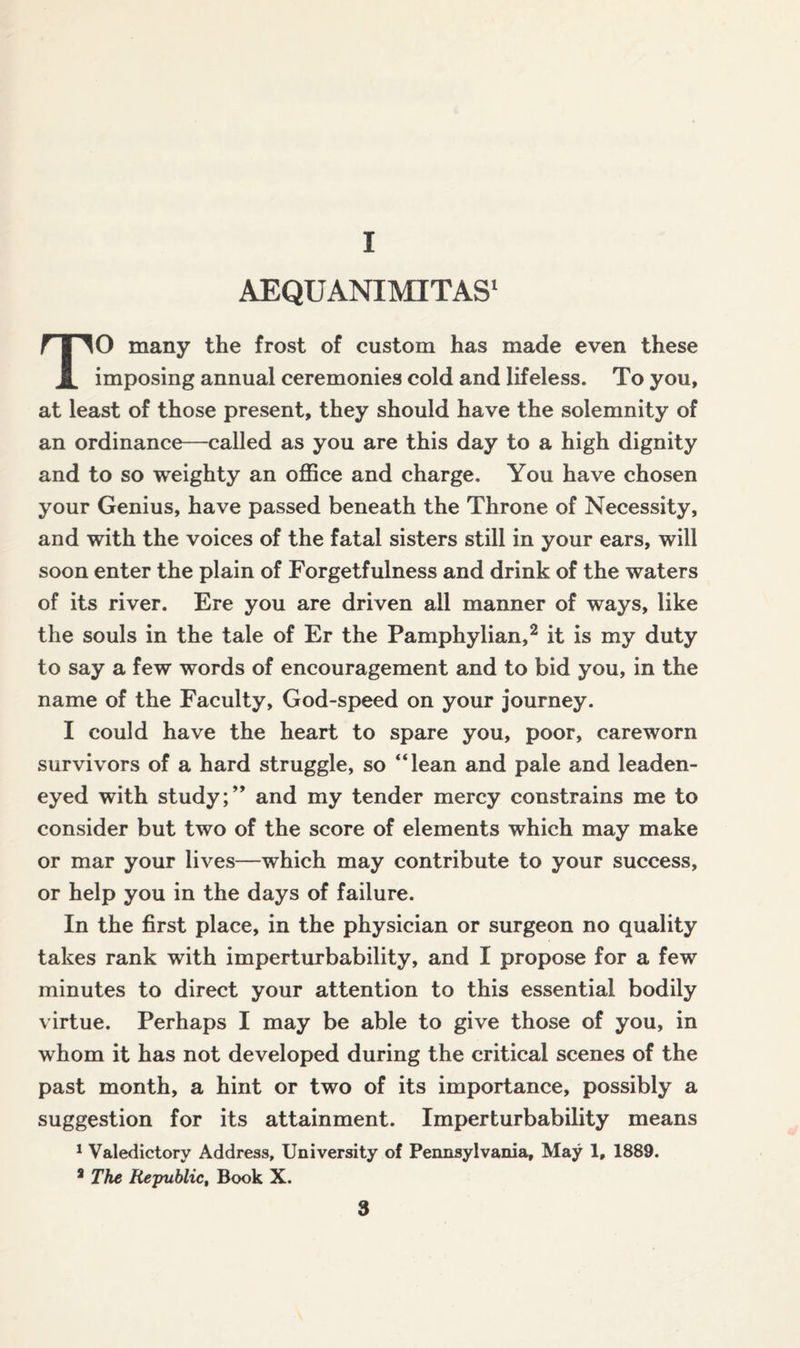 I AEQUANIMITAS1 TO many the frost of custom has made even these imposing annual ceremonies cold and lifeless. To you, at least of those present, they should have the solemnity of an ordinance—called as you are this day to a high dignity and to so weighty an office and charge. You have chosen your Genius, have passed beneath the Throne of Necessity, and with the voices of the fatal sisters still in your ears, will soon enter the plain of Forgetfulness and drink of the waters of its river. Ere you are driven all manner of ways, like the souls in the tale of Er the Pamphylian,2 it is my duty to say a few words of encouragement and to bid you, in the name of the Faculty, God-speed on your journey. I could have the heart to spare you, poor, careworn survivors of a hard struggle, so “lean and pale and leaden¬ eyed with study;” and my tender mercy constrains me to consider but two of the score of elements which may make or mar your lives—which may contribute to your success, or help you in the days of failure. In the first place, in the physician or surgeon no quality takes rank with imperturbability, and I propose for a few minutes to direct your attention to this essential bodily virtue. Perhaps I may be able to give those of you, in whom it has not developed during the critical scenes of the past month, a hint or two of its importance, possibly a suggestion for its attainment. Imperturbability means 1 Valedictory Address, University of Pennsylvania, May 1, 1889. a The Re-public, Book X.