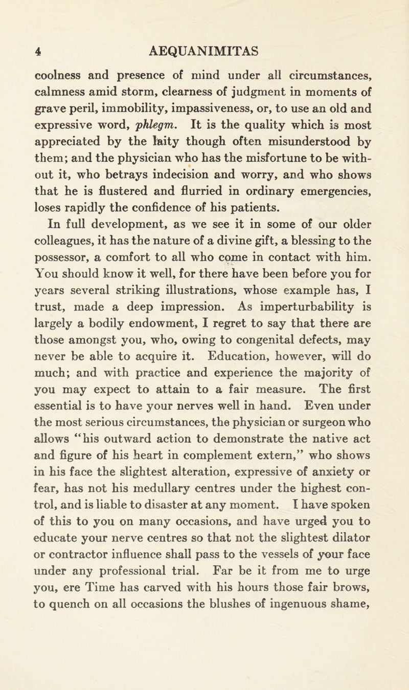coolness and presence of mind under all circumstances, calmness amid storm, clearness of judgment in moments of grave peril, immobility, impassiveness, or, to use an old and expressive word, 'phlegm. It is the quality which is most appreciated by the laity though often misunderstood by them; and the physician who has the misfortune to be with¬ out it, who betrays indecision and worry, and who shows that he is flustered and flurried in ordinary emergencies, loses rapidly the confidence of his patients. In full development, as we see it in some of our older colleagues, it has the nature of a divine gift, a blessing to the possessor, a comfort to all who come in contact with him. You should know it well, for there have been before you for years several striking illustrations, whose example has, I trust, made a deep impression. As imperturbability is largely a bodily endowment, I regret to say that there are those amongst you, who, owing to congenital defects, may never be able to acquire it. Education, however, will do much; and with practice and experience the majority of you may expect to attain to a fair measure. The first essential is to have your nerves well in hand. Even under the most serious circumstances, the physician or surgeon who allows “his outward action to demonstrate the native act and figure of his heart in complement extern/' who shows in his face the slightest alteration, expressive of anxiety or fear, has not his medullary centres under the highest con¬ trol, and is liable to disaster at any moment, I have spoken of this to you on many occasions, and have urged you to educate your nerve centres so that not the slightest dilator or contractor influence shall pass to the vessels of your face under any professional trial. Far be it from me to urge you, ere Time has carved with his hours those fair brows, to quench on all occasions the blushes of ingenuous shame,