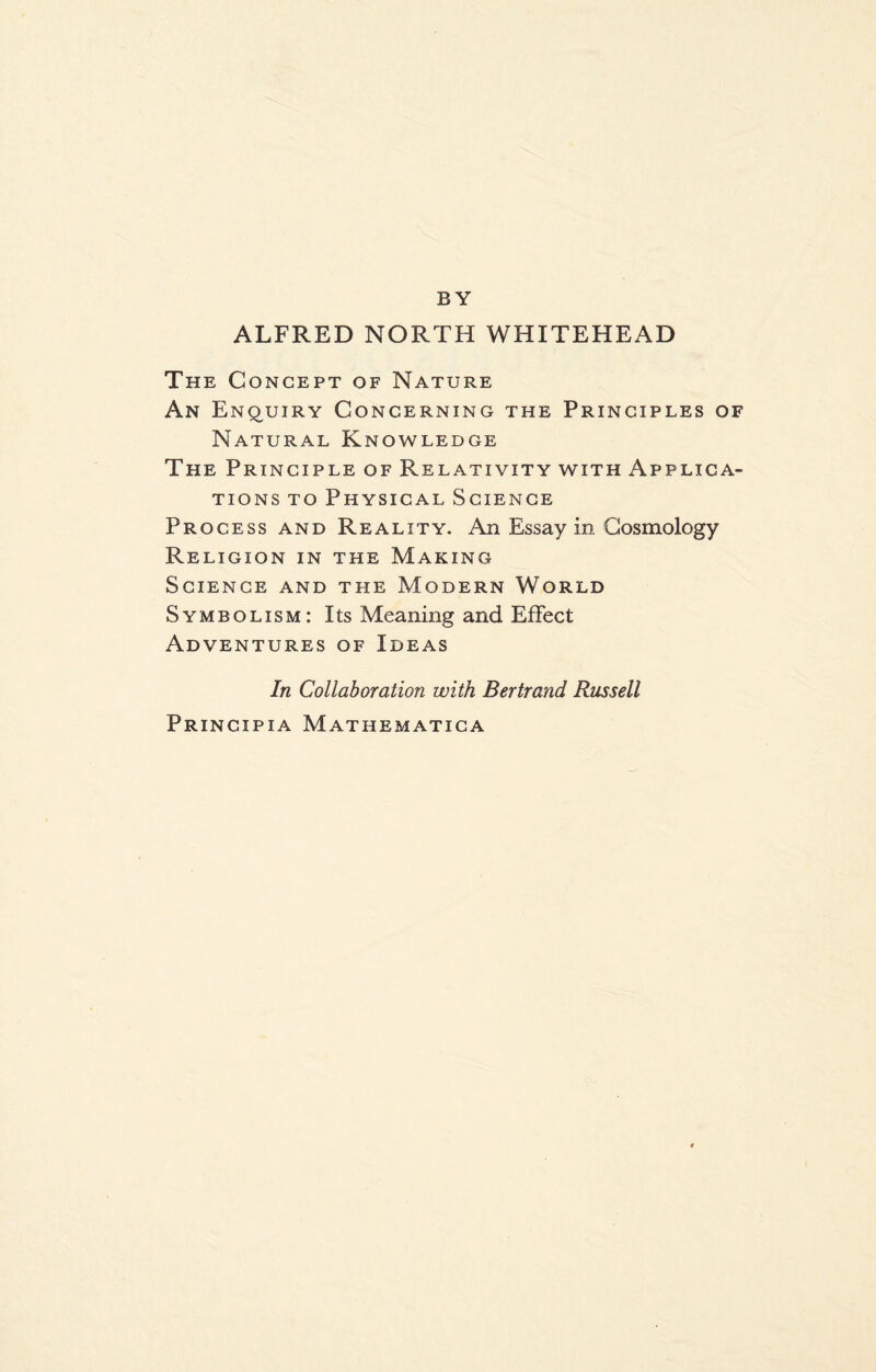 BY ALFRED NORTH WHITEHEAD The Concept of Nature An Enquiry Concerning the Principles of Natural Knowledge The Principle of Relativity with Applica¬ tions to Physical Science Process and Reality. An Essay in Cosmology Religion in the Making Science and the Modern World Symbolism: Its Meaning and Effect Adventures of Ideas In Collaboration with Bertrand Russell Principia Mathematica