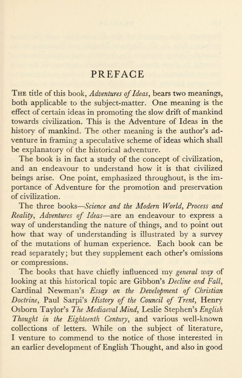 PREFACE The title of this book, Adventures of Ideas, bears two meanings, both applicable to the subject-matter. One meaning is the effect of certain ideas in promoting the slow drift of mankind towards civilization. This is the Adventure of Ideas in the history of mankind. The other meaning is the author’s ad¬ venture in framing a speculative scheme of ideas which shall be explanatory of the historical adventure. The book is in fact a study of the concept of civilization, and an endeavour to understand how it is that civilized beings arise. One point, emphasized throughout, is the im¬ portance of Adventure for the promotion and preservation of civilization. The three books—Science and the Modern World, Process and Reality, Adventures of Ideas—are an endeavour to express a way of understanding the nature of things, and to point out how that way of understanding is illustrated by a survey of the mutations of human experience. Each book can be read separately; but they supplement each other’s omissions or compressions. The books that have chiefly influenced my general way of looking at this historical topic are Gibbon’s Decline and Fall, Cardinal Newman’s Essay on the Development of Christian Doctrine, Paul Sarpi’s History of the Council of Trent, Henry Osborn Taylor’s The Mediaeval Mind, Leslie Stephen’s English Thought in the Eighteenth Century, and various well-known collections of letters. While on the subject of literature, I venture to commend to the notice of those interested in an earlier development of English Thought, and also in good