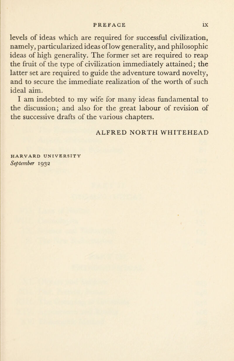 levels of ideas which are required for successful civilization, namely, particularized ideas of low generality, and philosophic ideas of high generality. The former set are required to reap the fruit of the type of civilization immediately attained; the latter set are required to guide the adventure toward novelty, and to secure the immediate realization of the worth of such ideal aim. I am indebted to my wife for many ideas fundamental to the discussion; and also for the great labour of revision of the successive drafts of the various chapters. ALFRED NORTH WHITEHEAD HARVARD UNIVERSITY September 1932