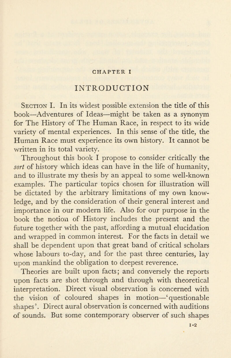 CHAPTER I INTRODUCTION Section I. In its widest possible extension the title of this book—Adventures of Ideas—might be taken as a synonym for The History of The Human Race, in respect to its wide variety of mental experiences. In this sense of the title, the Human Race must experience its own history. It cannot be written in its total variety. Throughout this book I propose to consider critically the sort of history which ideas can have in the life of humanity, and to illustrate my thesis by an appeal to some well-known examples. The particular topics chosen for illustration will be dictated by the arbitrary limitations of my own know¬ ledge, and by the consideration of their general interest and importance in our modern life. Also for our purpose in the book the notion of History includes the present and the future together with the past, affording a mutual elucidation and wrapped in common interest. For the facts in detail we shall be dependent upon that great band of critical scholars whose labours to-day, and for the past three centuries, lay upon mankind the obligation to deepest reverence. Theories are built upon facts; and conversely the reports upon facts are shot through and through with theoretical interpretation. Direct visual observation is concerned with the vision of coloured shapes in motion—4 questionable shapes5. Direct aural observation is concerned with auditions of sounds. But some contemporary observer of such shapes 1-2