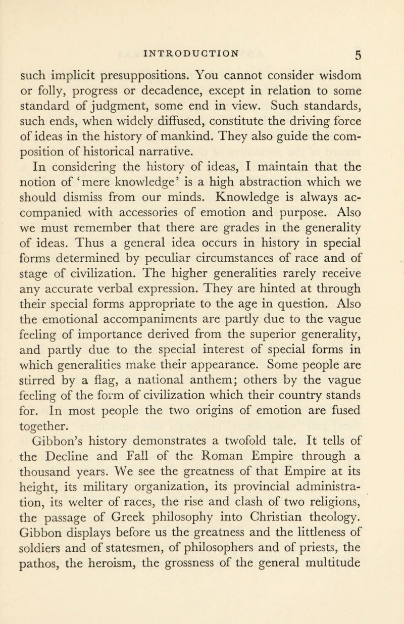 such implicit presuppositions. You cannot consider wisdom or folly, progress or decadence, except in relation to some standard of judgment, some end in view. Such standards, such ends, when widely diffused, constitute the driving force of ideas in the history of mankind. They also guide the com¬ position of historical narradve. In considering the history of ideas, I maintain that the notion of ‘ mere knowledge5 is a high abstraction which we should dismiss from our minds. Knowledge is always ac¬ companied with accessories of emotion and purpose. Also we must remember that there are grades in the generality of ideas. Thus a general idea occurs in history in special forms determined by peculiar circumstances of race and of stage of civilization. The higher generalities rarely receive any accurate verbal expression. They are hinted at through their special forms appropriate to the age in question. Also the emotional accompaniments are partly due to the vague feeling of importance derived from the superior generality, and partly due to the special interest of special forms in which generalities make their appearance. Some people are stirred by a flag, a national anthem; others by the vague feeling of the form of civilization which their country stands for. In most people the two origins of emotion are fused together. Gibbon’s history demonstrates a twofold tale. It tells of the Decline and Fall of the Roman Empire through a thousand years. We see the greatness of that Empire at its height, its military organization, its provincial administra¬ tion, its welter of races, the rise and clash of two religions, the passage of Greek philosophy into Christian theology. Gibbon displays before us the greatness and the littleness of soldiers and of statesmen, of philosophers and of priests, the pathos, the heroism, the grossness of the general multitude