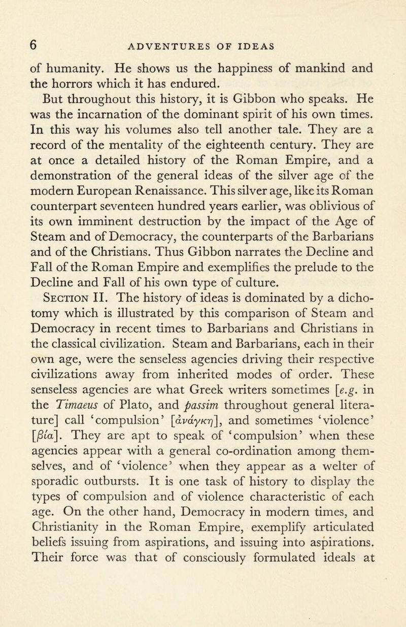 of humanity. He shows us the happiness of mankind and the horrors which it has endured. But throughout this history, it is Gibbon who speaks. He was the incarnation of the dominant spirit of his own times. In this way his volumes also tell another tale. They are a record of the mentality of the eighteenth century. They are at once a detailed history of the Roman Empire, and a demonstration of the general ideas of the silver age of the modern European Renaissance. This silver age, like its Roman counterpart seventeen hundred years earlier, was oblivious of its own imminent destruction by the impact of the Age of Steam and of Democracy, the counterparts of the Barbarians and of the Christians. Thus Gibbon narrates the Decline and Fall of the Roman Empire and exemplifies the prelude to the Decline and Fall of his own type of culture. Section II. The history of ideas is dominated by a dicho¬ tomy which is illustrated by this comparison of Steam and Democracy in recent times to Barbarians and Christians in the classical civilization. Steam and Barbarians, each in their own age, were the senseless agencies driving their respective civilizations away from inherited modes of order. These senseless agencies are what Greek writers sometimes [e.g. in the Timaeus of Plato, and passim throughout general litera¬ ture] call ‘compulsion’ [avay/07], and sometimes ‘violence’ [/3ia]. They are apt to speak of ‘compulsion’ when these agencies appear with a general co-ordination among them¬ selves, and of ‘violence’ when they appear as a welter of sporadic outbursts. It is one task of history to display the types of compulsion and of violence characteristic of each age. On the other hand, Democracy in modern times, and Christianity in the Roman Empire, exemplify articulated beliefs issuing from aspirations, and issuing into aspirations. Their force was that of consciously formulated ideals at