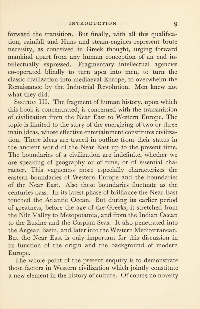 forward the transition. But finally, with all this qualifica¬ tion, rainfall and Huns and steam-engines represent brute necessity, as conceived in Greek thought, urging forward mankind apart from any human conception of an end in¬ tellectually expressed. Fragmentary intellectual agencies co-operated blindly to turn apes into men, to turn the classic civilization into mediaeval Europe, to overwhelm the Renaissance by the Industrial Revolution. Men knew not what they did. Section III. The fragment of human history, upon which this book is concentrated, is concerned with the transmission of civilization from the Near East to Western Europe. The topic is limited to the story of the energizing of two or three main ideas, whose effective entertainment constitutes civiliza¬ tion. These ideas are traced in outline from their status in the ancient world of the Near East up to the present time. The boundaries of a civilization are indefinite, whether we are speaking of geography or of time, or of essential cha¬ racter. This vagueness more especially characterizes the eastern boundaries of Western Europe and the boundaries of the Near East. Also these boundaries fluctuate as the centuries pass. In its latest phase of brilliance the Near East touched the Atlantic Ocean. But during its earlier period of greatness, before the age of the Greeks, it stretched from the Nile Valley to Mesopotamia, and from the Indian Ocean to the Euxine and the Caspian Seas. It also penetrated into the Aegean Basin, and later into the Western Mediterranean. But the Near East is only important for this discussion in its function of the origin and the background of modern Europe. The whole point of the present enquiry is to demonstrate those factors in Western civilization which jointly constitute a new element in the history of culture. Of course no novelty