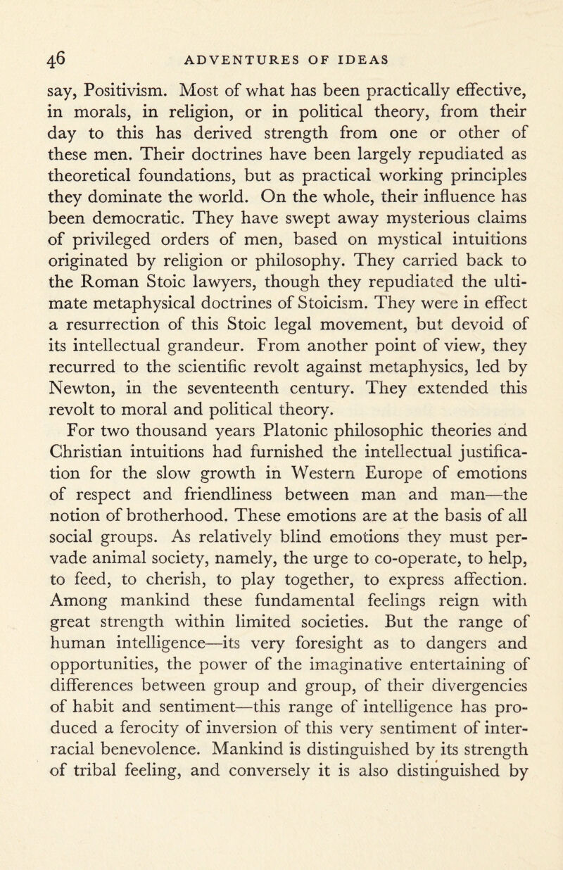 say, Positivism. Most of what has been practically effective, in morals, in religion, or in political theory, from their day to this has derived strength from one or other of these men. Their doctrines have been largely repudiated as theoretical foundations, but as practical working principles they dominate the world. On the whole, their influence 1ms been democratic. They have swept away mysterious claims of privileged orders of men, based on mystical intuitions originated by religion or philosophy. They carried back to the Roman Stoic lawyers, though they repudiated the ulti¬ mate metaphysical doctrines of Stoicism. They were in effect a resurrection of this Stoic legal movement, but devoid of its intellectual grandeur. From another point of view, they recurred to the scientific revolt against metaphysics, led by Newton, in the seventeenth century. They extended this revolt to moral and political theory. For two thousand years Platonic philosophic theories and Christian intuitions had furnished the intellectual justifica¬ tion for the slow growth in Western Europe of emotions of respect and friendliness between man and man—the notion of brotherhood. These emotions are at the basis of all social groups. As relatively blind emotions they must per¬ vade animal society, namely, the urge to co-operate, to help, to feed, to cherish, to play together, to express affection. Among mankind these fundamental feelings reign with great strength within limited societies. But the range of human intelligence—its very foresight as to dangers and opportunities, the power of the imaginative entertaining of differences between group and group, of their divergencies of habit and sentiment—this range of intelligence has pro¬ duced a ferocity of inversion of this very sentiment of inter¬ racial benevolence. Mankind is distinguished by its strength of tribal feeling, and conversely it is also distinguished by