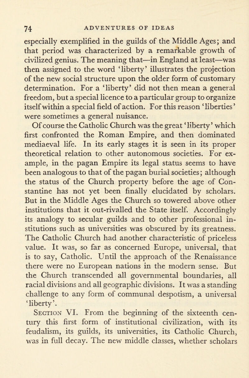 especially exemplified in the guilds of the Middle Ages; and that period was characterized by a remarkable growth of civilized genius. The meaning that—in England at least—was then assigned to the word ‘liberty’ illustrates the projection of the new social structure upon the older form of customary determination. For a ‘liberty’ did not then mean a general freedom, but a special licence to a particular group to organize itself within a special field of action. For this reason ‘ liberties5 were sometimes a general nuisance. Of course the Catholic Church was the great ‘liberty’ which first confronted the Roman Empire, and then dominated mediaeval life. In its early stages it is seen in its proper theoretical relation to other autonomous societies. For ex¬ ample, in the pagan Empire its legal status seems to have been analogous to that of the pagan burial societies; although the status of the Church property before the age of Con¬ stantine has not yet been finally elucidated by scholars. But in the Middle Ages the Church so towered above other institutions that it out-rivalled the State itself. Accordingly its analogy to secular guilds and to other professional in¬ stitutions such as universities was obscured by its greatness. The Catholic Church had another characteristic of priceless value. It was, so far as concerned Europe, universal, that is to say, Catholic. Until the approach of the Renaissance there were no European nations in the modern sense. But the Church transcended all governmental boundaries, all racial divisions and all geographic divisions. It was a standing challenge to any form of communal despotism, a universal ‘liberty’. Section VI. From the beginning of the sixteenth cen¬ tury this first form of institutional civilization, with its feudalism, its guilds, its universities, its Catholic Church, was in full decay. The new middle classes, whether scholars
