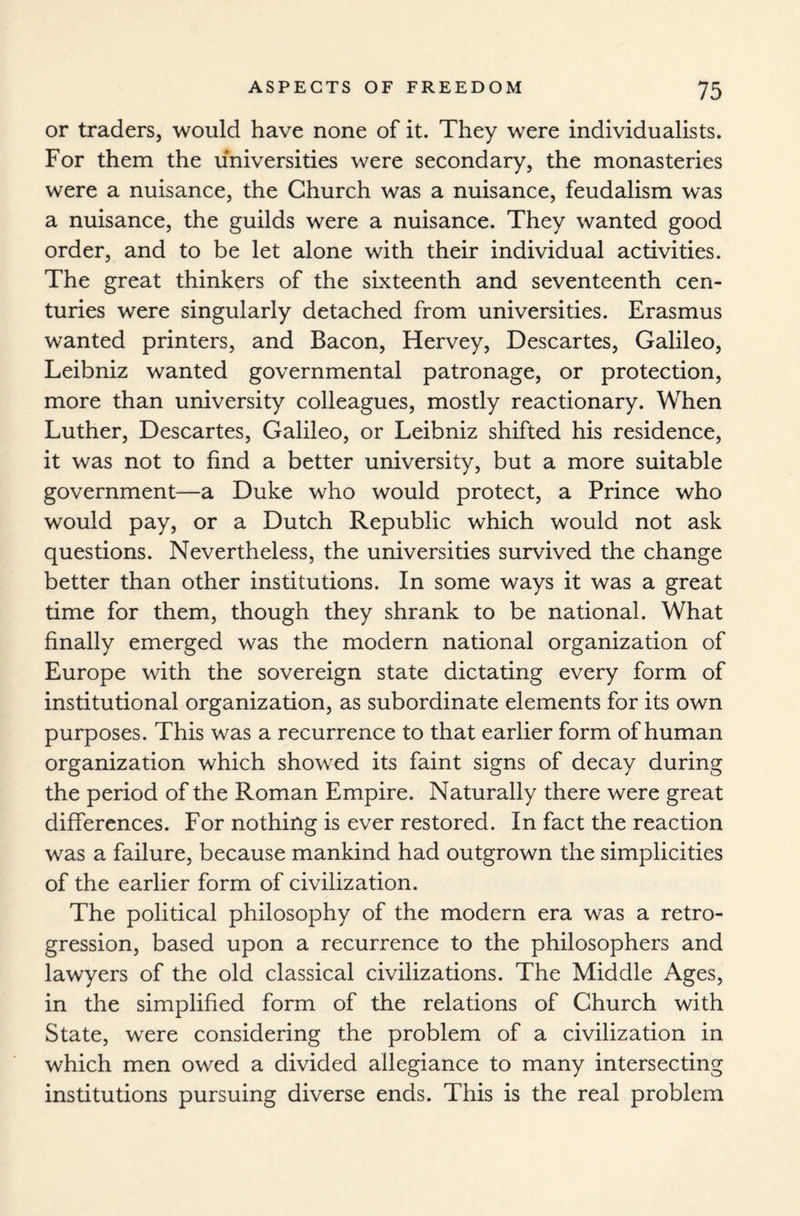 or traders, would have none of it. They were individualists. For them the universities were secondary, the monasteries were a nuisance, the Church was a nuisance, feudalism was a nuisance, the guilds were a nuisance. They wanted good order, and to be let alone with their individual activities. The great thinkers of the sixteenth and seventeenth cen¬ turies were singularly detached from universities. Erasmus wanted printers, and Bacon, Hervey, Descartes, Galileo, Leibniz wanted governmental patronage, or protection, more than university colleagues, mostly reactionary. When Luther, Descartes, Galileo, or Leibniz shifted his residence, it was not to find a better university, but a more suitable government—a Duke who would protect, a Prince who would pay, or a Dutch Republic which would not ask questions. Nevertheless, the universities survived the change better than other institutions. In some ways it was a great time for them, though they shrank to be national. What finally emerged was the modern national organization of Europe with the sovereign state dictating every form of institutional organization, as subordinate elements for its own purposes. This was a recurrence to that earlier form of human organization which showed its faint signs of decay during the period of the Roman Empire. Naturally there were great differences. For nothing is ever restored. In fact the reaction was a failure, because mankind had outgrown the simplicities of the earlier form of civilization. The political philosophy of the modern era was a retro¬ gression, based upon a recurrence to the philosophers and lawyers of the old classical civilizations. The Middle Ages, in the simplified form of the relations of Church with State, were considering the problem of a civilization in which men owed a divided allegiance to many intersecting institutions pursuing diverse ends. This is the real problem