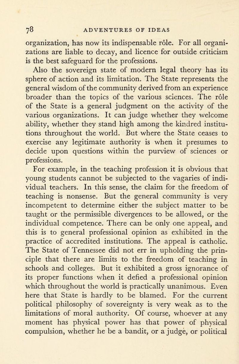 organization, has now its indispensable role. For all organi¬ zations are liable to decay, and licence for outside criticism is the best safeguard for the professions. Also the sovereign state of modern legal theory has its sphere of action and its limitation. The State represents the general wisdom of the community derived from an experience broader than the topics of the various sciences. The role of the State is a general judgment on the activity of the various organizations. It can judge whether they welcome ability, whether they stand high among the kindred institu¬ tions throughout the world. But where the State ceases to exercise any legitimate authority is when it presumes to decide upon questions within the purview of sciences or professions. For example, in the teaching profession it is obvious that young students cannot be subjected to the vagaries of indi¬ vidual teachers. In this sense, the claim for the freedom of teaching is nonsense. But the general community is very incompetent to determine either the subject matter to be taught or the permissible divergences to be allowed, or the individual competence. There can be only one appeal, and this is to general professional opinion as exhibited in the practice of accredited institutions. The appeal is catholic. The State of Tennessee did not err in upholding the prin¬ ciple that there are limits to the freedom of teaching in schools and colleges. But it exhibited a gross ignorance of its proper functions when it defied a professional opinion which throughout the world is practically unanimous. Even here that State is hardly to be blamed. For the current political philosophy of sovereignty is very weak as to the limitations of moral authority. Of course, whoever at any moment has physical power has that power of physical compulsion, whether he be a bandit, or a judge, or political