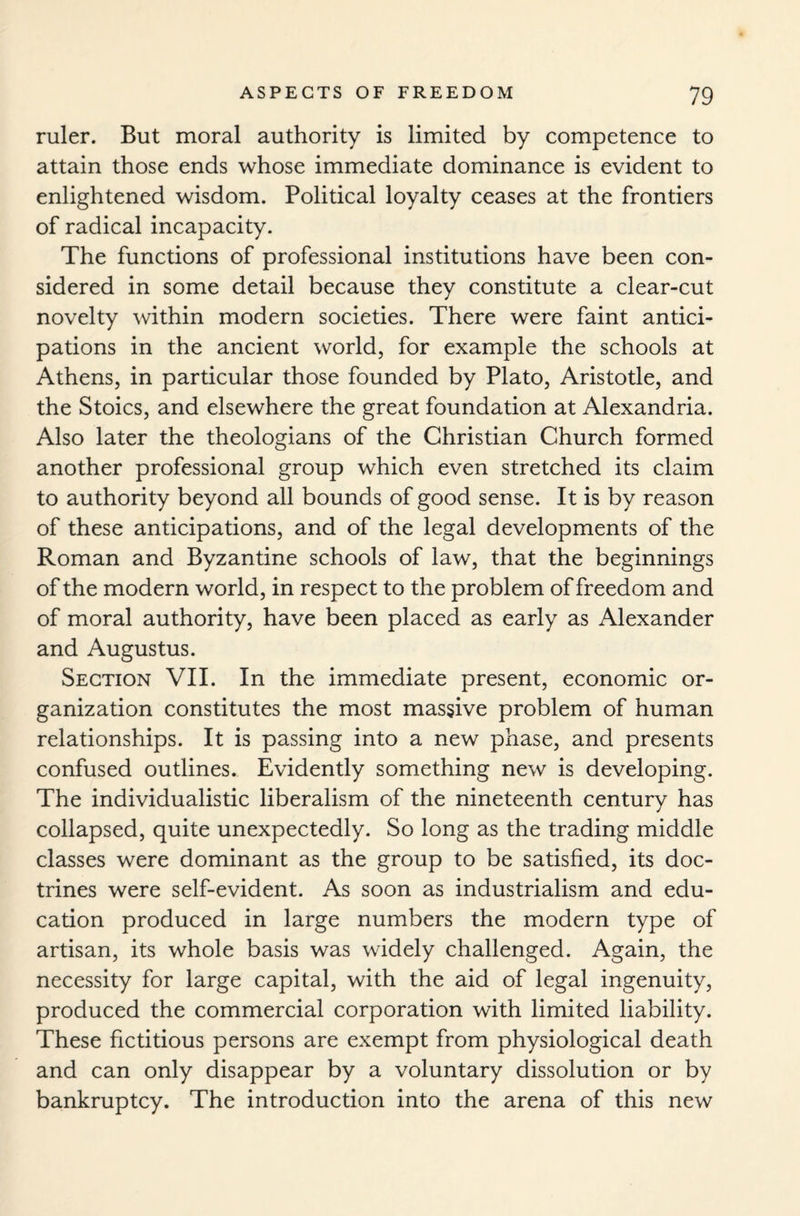 ruler. But moral authority is limited by competence to attain those ends whose immediate dominance is evident to enlightened wisdom. Political loyalty ceases at the frontiers of radical incapacity. The functions of professional institutions have been con¬ sidered in some detail because they constitute a clear-cut novelty within modern societies. There were faint antici¬ pations in the ancient world, for example the schools at Athens, in particular those founded by Plato, Aristotle, and the Stoics, and elsewhere the great foundation at Alexandria. Also later the theologians of the Christian Church formed another professional group which even stretched its claim to authority beyond all bounds of good sense. It is by reason of these anticipations, and of the legal developments of the Roman and Byzantine schools of law, that the beginnings of the modern world, in respect to the problem of freedom and of moral authority, have been placed as early as Alexander and Augustus. Section VII. In the immediate present, economic or¬ ganization constitutes the most massive problem of human relationships. It is passing into a new phase, and presents confused outlines. Evidently something new is developing. The individualistic liberalism of the nineteenth century has collapsed, quite unexpectedly. So long as the trading middle classes were dominant as the group to be satisfied, its doc¬ trines were self-evident. As soon as industrialism and edu¬ cation produced in large numbers the modern type of artisan, its whole basis was widely challenged. Again, the necessity for large capital, with the aid of legal ingenuity, produced the commercial corporation with limited liability. These fictitious persons are exempt from physiological death and can only disappear by a voluntary dissolution or by bankruptcy. The introduction into the arena of this new