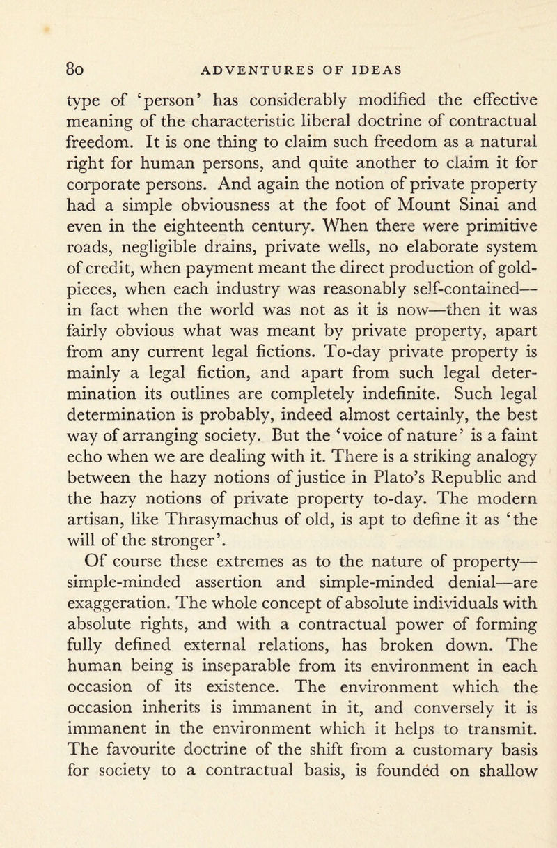 type of ‘person’ has considerably modified the effective meaning of the characteristic liberal doctrine of contractual freedom. It is one thing to claim such freedom as a natural right for human persons, and quite another to claim it for corporate persons. And again the notion of private property had a simple obviousness at the foot of Mount Sinai and even in the eighteenth century. When there were primitive roads, negligible drains, private wells, no elaborate system of credit, when payment meant the direct production of gold- pieces, when each industry was reasonably se)f-contained— in fact when the world was not as it is now—then it was fairly obvious what was meant by private property, apart from any current legal fictions. To-day private property is mainly a legal fiction, and apart from such legal deter¬ mination its outlines are completely indefinite. Such legal determination is probably, indeed almost certainly, the best way of arranging society. But the ‘voice of nature’ is a faint echo when we are dealing with it. There is a striking analogy between the hazy notions of justice in Plato’s Republic and the hazy notions of private property to-day. The modern artisan, like Thrasymachus of old, is apt to define it as ‘ the will of the stronger ’. Of course these extremes as to the nature of property— simple-minded assertion and simple-minded denial—are exaggeration. The whole concept of absolute individuals with absolute rights, and with a contractual power of forming fully defined external relations, has broken down. The human being is inseparable from its environment in each occasion of its existence. The environment which the occasion inherits is immanent in it, and conversely it is immanent in the environment which it helps to transmit. The favourite doctrine of the shift from a customary basis for society to a contractual basis, is founded on shallow
