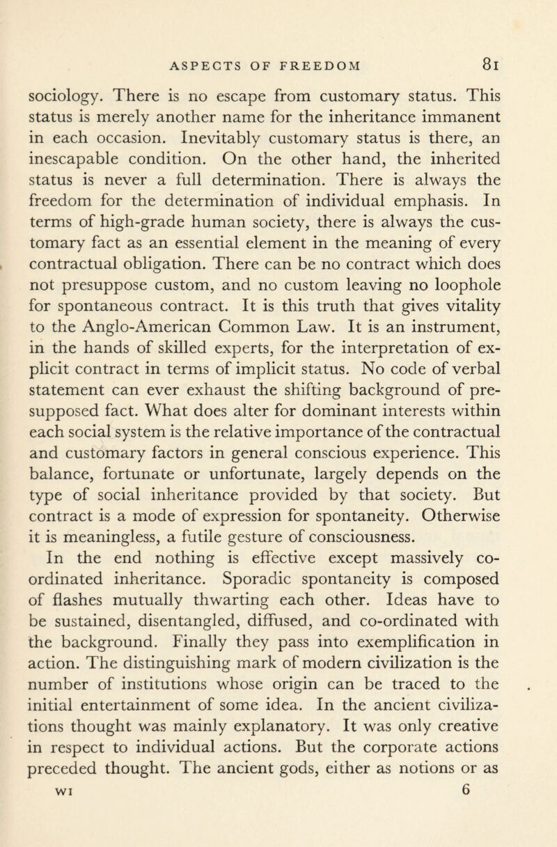 sociology. There is no escape from customary status. This status is merely another name for the inheritance immanent in each occasion. Inevitably customary status is there, an inescapable condition. On the other hand, the inherited status is never a full determination. There is always the freedom for the determination of individual emphasis. In terms of high-grade human society, there is always the cus¬ tomary fact as an essential element in the meaning of every contractual obligation. There can be no contract which does not presuppose custom, and no custom leaving no loophole for spontaneous contract. It is this truth that gives vitality to the Anglo-American Common Law. It is an instrument, in the hands of skilled experts, for the interpretation of ex¬ plicit contract in terms of implicit status. No code of verbal statement can ever exhaust the shifting background of pre¬ supposed fact. What does alter for dominant interests within each social system is the relative importance of the contractual and customary factors in general conscious experience. This balance, fortunate or unfortunate, largely depends on the type of social inheritance provided by that society. But contract is a mode of expression for spontaneity. Otherwise it is meaningless, a futile gesture of consciousness. In the end nothing is effective except massively co¬ ordinated inheritance. Sporadic spontaneity is composed of flashes mutually thwarting each other. Ideas have to be sustained, disentangled, diffused, and co-ordinated with the background. Finally they pass into exemplification in action. The distinguishing mark of modern civilization is the number of institutions whose origin can be traced to the initial entertainment of some idea. In the ancient civiliza¬ tions thought was mainly explanatory. It was only creative in respect to individual actions. But the corporate actions preceded thought. The ancient gods, either as notions or as 6 wi
