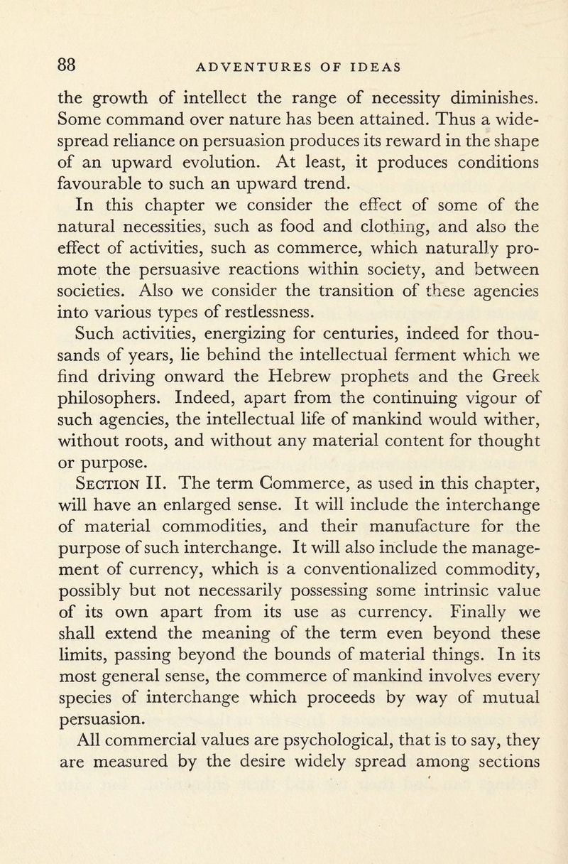 the growth of intellect the range of necessity diminishes. Some command over nature has been attained. Thus a wide¬ spread reliance on persuasion produces its reward in the shape of an upward evolution. At least, it produces conditions favourable to such an upward trend. In this chapter we consider the effect of some of the natural necessities, such as food and clothing, and also the effect of activities, such as commerce, which naturally pro¬ mote the persuasive reactions within society, and between societies. Also we consider the transition of these agencies into various types of restlessness. Such activities, energizing for centuries, indeed for thou¬ sands of years, lie behind the intellectual ferment which we find driving onward the Hebrew prophets and the Greek philosophers. Indeed, apart from the continuing vigour of such agencies, the intellectual life of mankind would wither, without roots, and without any material content for thought or purpose. Section II. The term Commerce, as used in this chapter, will have an enlarged sense. It will include the interchange of material commodities, and their manufacture for the purpose of such interchange. It will also include the manage¬ ment of currency, which is a conventionalized commodity, possibly but not necessarily possessing some intrinsic value of its own apart from its use as currency. Finally we shall extend the meaning of the term even beyond these limits, passing beyond the bounds of material things. In its most general sense, the commerce of mankind involves every species of interchange which proceeds by way of mutual persuasion. All commercial values are psychological, that is to say, they are measured by the desire widely spread among sections