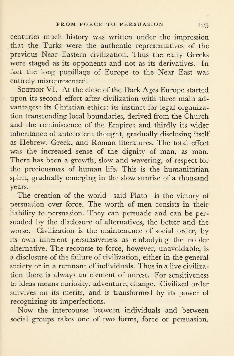 centuries much history was written under the impression that the Turks were the authentic representatives of the previous Near Eastern civilization. Thus the early Greeks were staged as its opponents and not as its derivatives. In fact the long pupillage of Europe to the Near East was entirely misrepresented. Section VI. At the close of the Dark Ages Europe started upon its second effort after civilization with three main ad¬ vantages : its Christian ethics: its instinct for legal organiza¬ tion transcending local boundaries, derived from the Church and the reminiscence of the Empire: and thirdly its wider inheritance of antecedent thought, gradually disclosing itself as Hebrew, Greek, and Roman literatures. The total effect was the increased sense of the dignity of man, as man. There has been a growth, slow and wavering, of respect for the preciousness of human life. This is the humanitarian spirit, gradually emerging in the slow sunrise of a thousand years. The creation of the world—said Plato—is the victory of persuasion over force. The worth of men consists in their liability to persuasion. They can persuade and can be per¬ suaded by the disclosure of alternatives, the better and the worse. Civilization is the maintenance of social order, by its own inherent persuasiveness as embodying the nobler alternative. The recourse to force, however, unavoidable, is a disclosure of the failure of civilization, either in the general society or in a remnant of individuals. Thus in a live civiliza¬ tion there is always an element of unrest. For sensitiveness to ideas means curiosity, adventure, change. Civilized order survives on its merits, and is transformed by its power of recognizing its imperfections. Now the intercourse between individuals and between social groups takes one of two forms, force or persuasion.